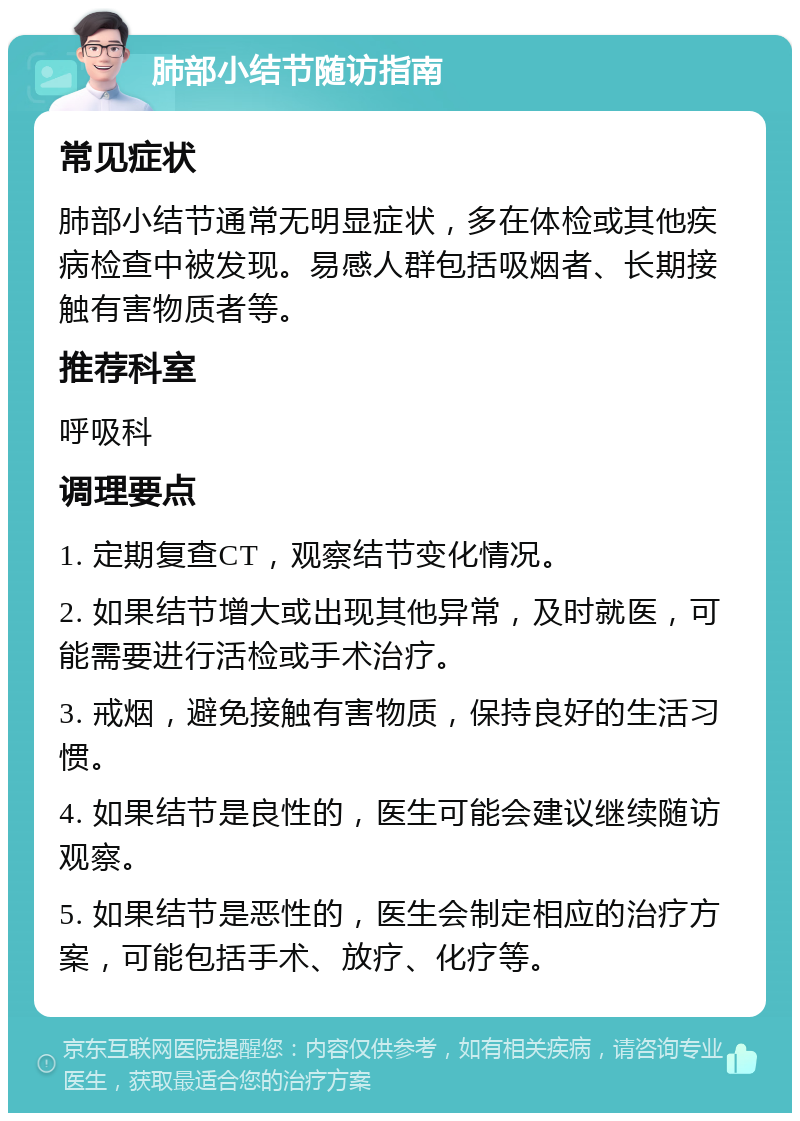 肺部小结节随访指南 常见症状 肺部小结节通常无明显症状，多在体检或其他疾病检查中被发现。易感人群包括吸烟者、长期接触有害物质者等。 推荐科室 呼吸科 调理要点 1. 定期复查CT，观察结节变化情况。 2. 如果结节增大或出现其他异常，及时就医，可能需要进行活检或手术治疗。 3. 戒烟，避免接触有害物质，保持良好的生活习惯。 4. 如果结节是良性的，医生可能会建议继续随访观察。 5. 如果结节是恶性的，医生会制定相应的治疗方案，可能包括手术、放疗、化疗等。