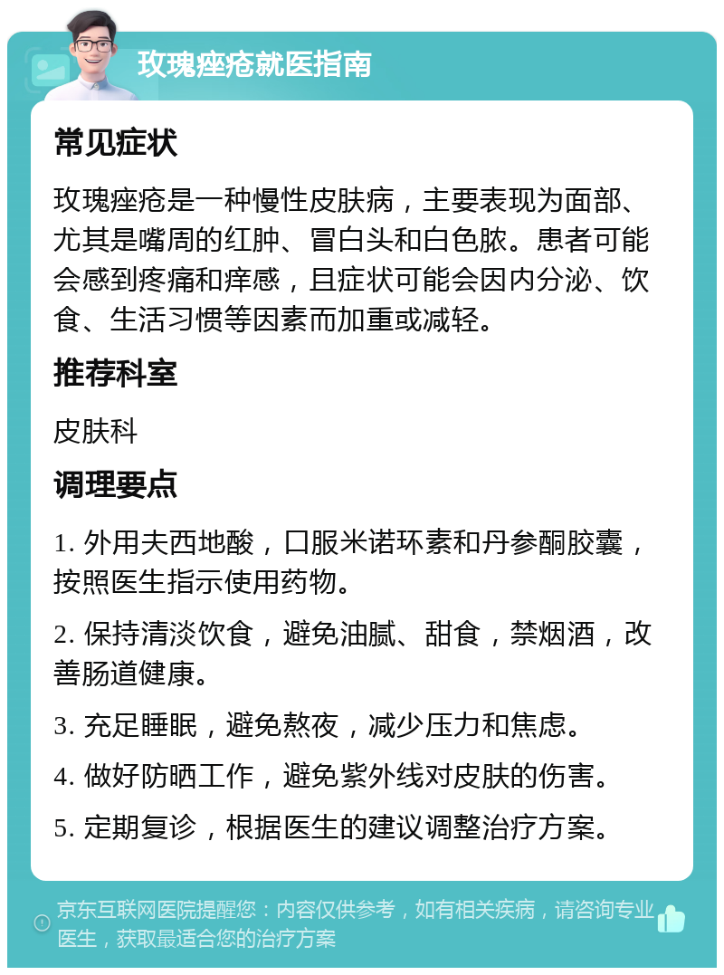 玫瑰痤疮就医指南 常见症状 玫瑰痤疮是一种慢性皮肤病，主要表现为面部、尤其是嘴周的红肿、冒白头和白色脓。患者可能会感到疼痛和痒感，且症状可能会因内分泌、饮食、生活习惯等因素而加重或减轻。 推荐科室 皮肤科 调理要点 1. 外用夫西地酸，口服米诺环素和丹参酮胶囊，按照医生指示使用药物。 2. 保持清淡饮食，避免油腻、甜食，禁烟酒，改善肠道健康。 3. 充足睡眠，避免熬夜，减少压力和焦虑。 4. 做好防晒工作，避免紫外线对皮肤的伤害。 5. 定期复诊，根据医生的建议调整治疗方案。