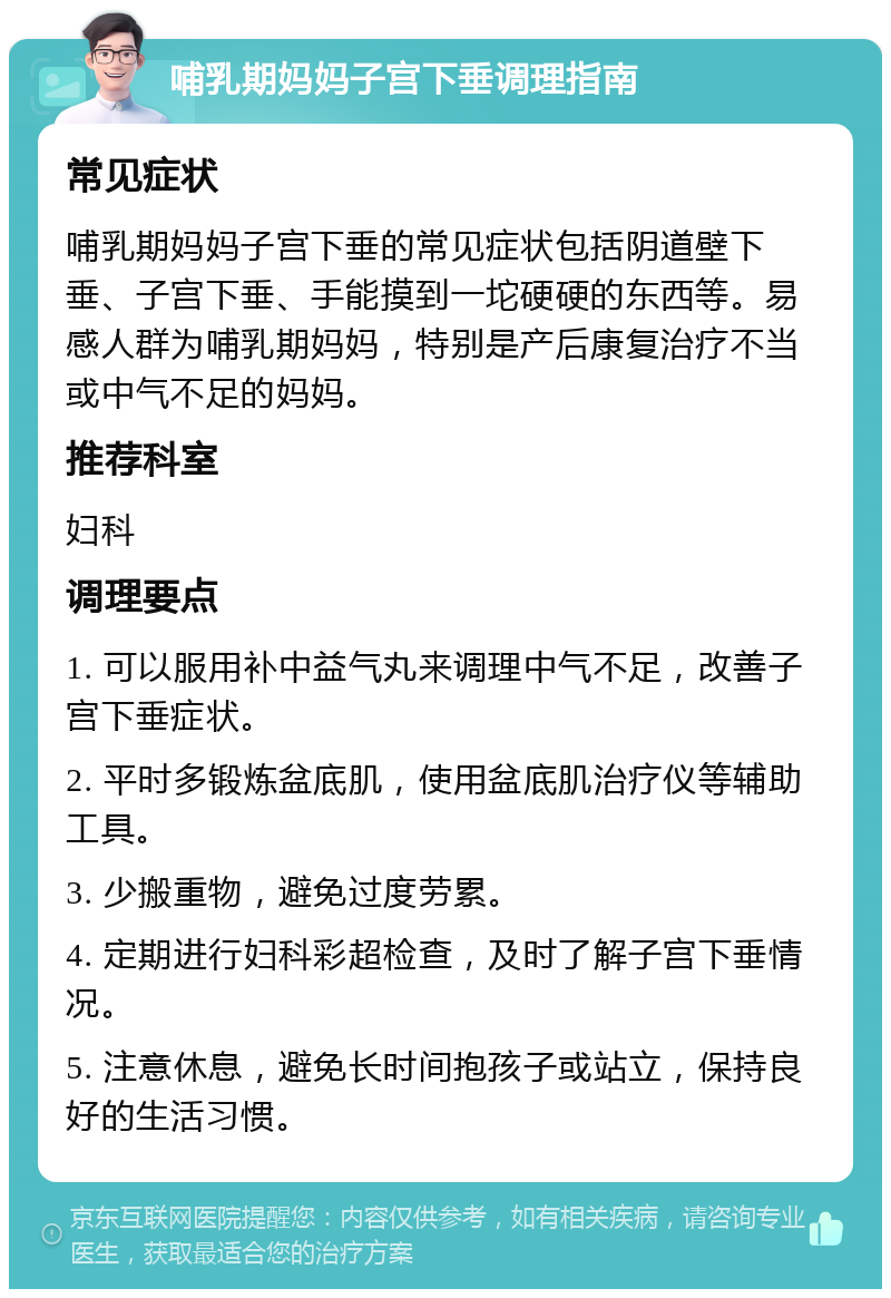 哺乳期妈妈子宫下垂调理指南 常见症状 哺乳期妈妈子宫下垂的常见症状包括阴道壁下垂、子宫下垂、手能摸到一坨硬硬的东西等。易感人群为哺乳期妈妈，特别是产后康复治疗不当或中气不足的妈妈。 推荐科室 妇科 调理要点 1. 可以服用补中益气丸来调理中气不足，改善子宫下垂症状。 2. 平时多锻炼盆底肌，使用盆底肌治疗仪等辅助工具。 3. 少搬重物，避免过度劳累。 4. 定期进行妇科彩超检查，及时了解子宫下垂情况。 5. 注意休息，避免长时间抱孩子或站立，保持良好的生活习惯。