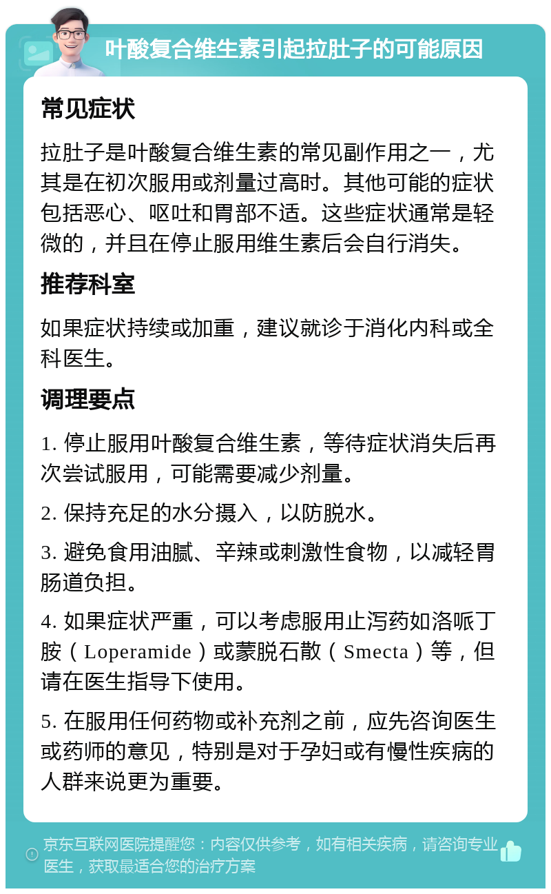 叶酸复合维生素引起拉肚子的可能原因 常见症状 拉肚子是叶酸复合维生素的常见副作用之一，尤其是在初次服用或剂量过高时。其他可能的症状包括恶心、呕吐和胃部不适。这些症状通常是轻微的，并且在停止服用维生素后会自行消失。 推荐科室 如果症状持续或加重，建议就诊于消化内科或全科医生。 调理要点 1. 停止服用叶酸复合维生素，等待症状消失后再次尝试服用，可能需要减少剂量。 2. 保持充足的水分摄入，以防脱水。 3. 避免食用油腻、辛辣或刺激性食物，以减轻胃肠道负担。 4. 如果症状严重，可以考虑服用止泻药如洛哌丁胺（Loperamide）或蒙脱石散（Smecta）等，但请在医生指导下使用。 5. 在服用任何药物或补充剂之前，应先咨询医生或药师的意见，特别是对于孕妇或有慢性疾病的人群来说更为重要。