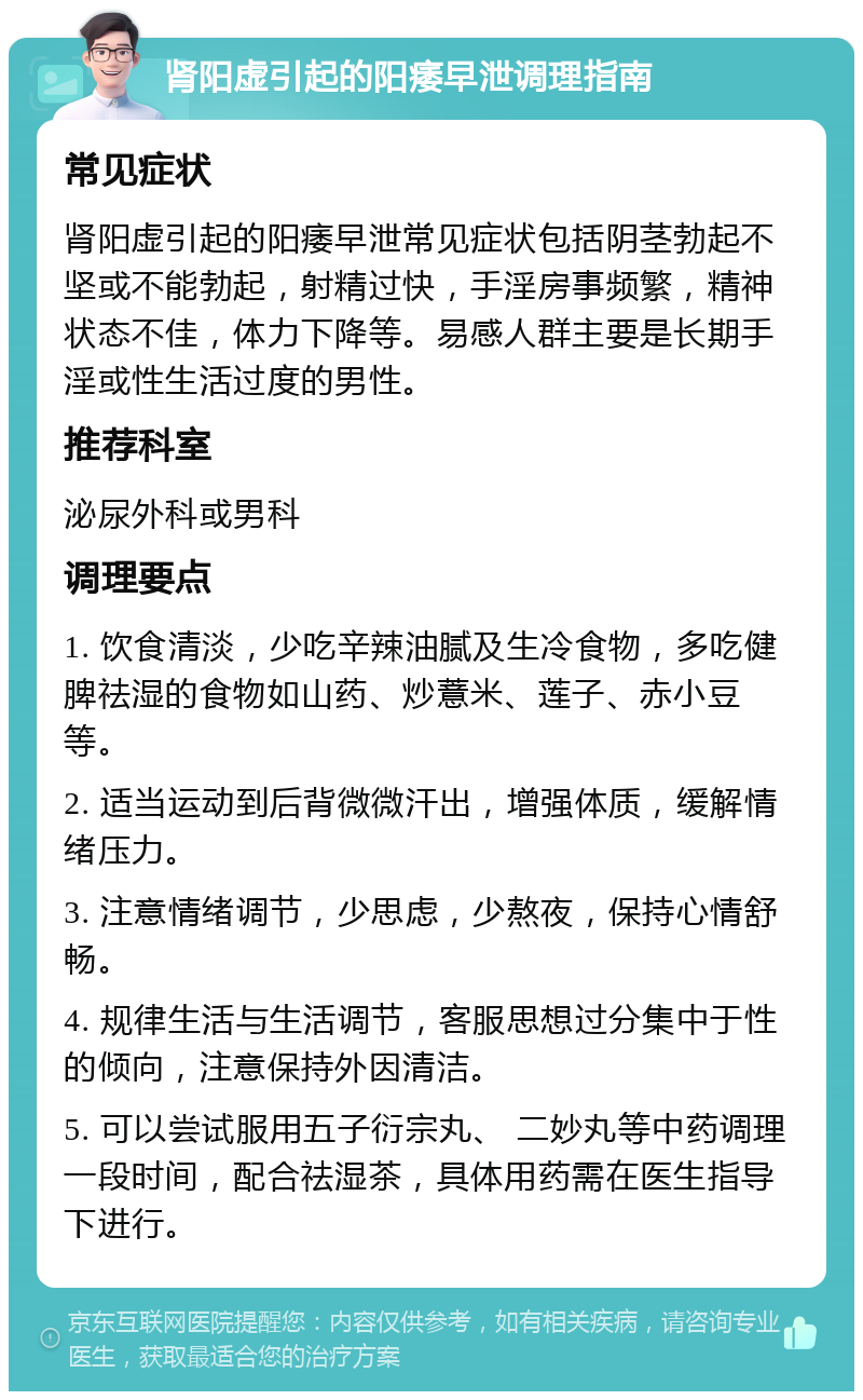 肾阳虚引起的阳痿早泄调理指南 常见症状 肾阳虚引起的阳痿早泄常见症状包括阴茎勃起不坚或不能勃起，射精过快，手淫房事频繁，精神状态不佳，体力下降等。易感人群主要是长期手淫或性生活过度的男性。 推荐科室 泌尿外科或男科 调理要点 1. 饮食清淡，少吃辛辣油腻及生冷食物，多吃健脾祛湿的食物如山药、炒薏米、莲子、赤小豆等。 2. 适当运动到后背微微汗出，增强体质，缓解情绪压力。 3. 注意情绪调节，少思虑，少熬夜，保持心情舒畅。 4. 规律生活与生活调节，客服思想过分集中于性的倾向，注意保持外因清洁。 5. 可以尝试服用五子衍宗丸、 二妙丸等中药调理一段时间，配合祛湿茶，具体用药需在医生指导下进行。