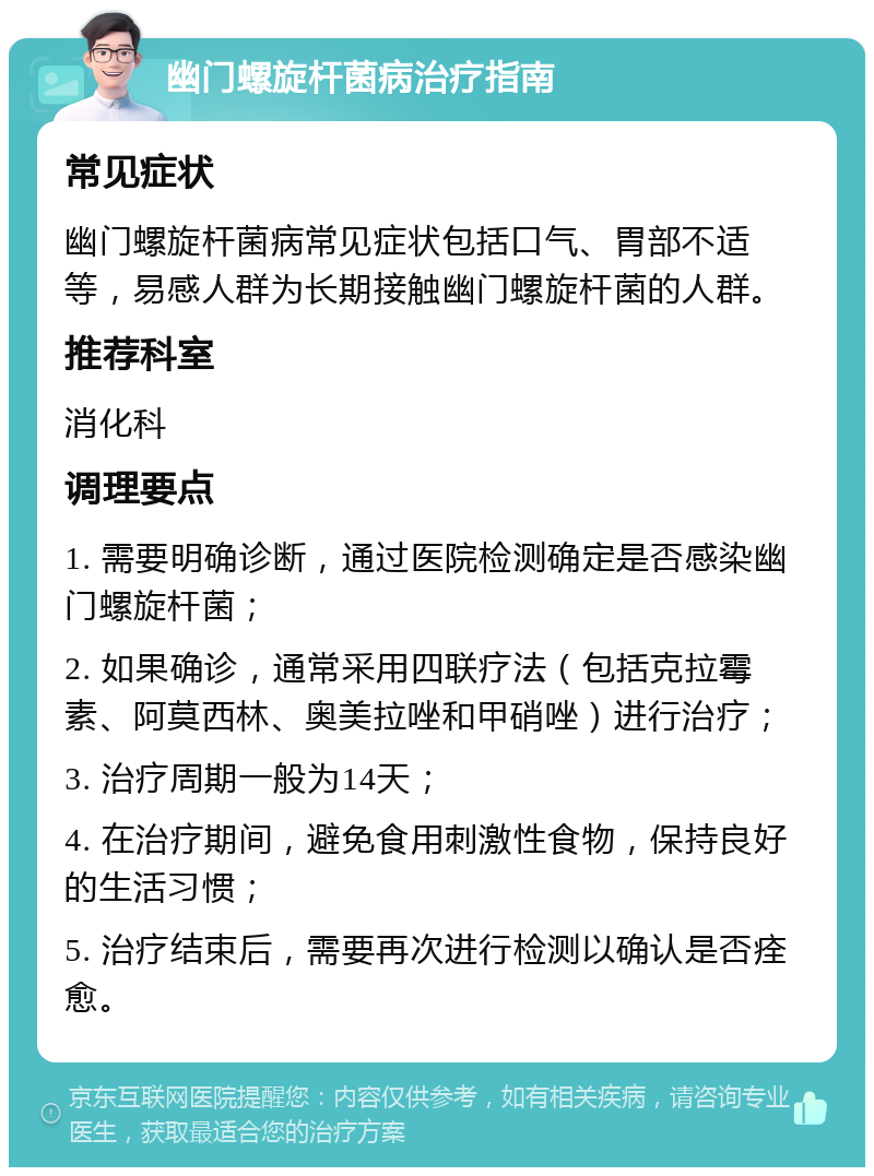 幽门螺旋杆菌病治疗指南 常见症状 幽门螺旋杆菌病常见症状包括口气、胃部不适等，易感人群为长期接触幽门螺旋杆菌的人群。 推荐科室 消化科 调理要点 1. 需要明确诊断，通过医院检测确定是否感染幽门螺旋杆菌； 2. 如果确诊，通常采用四联疗法（包括克拉霉素、阿莫西林、奥美拉唑和甲硝唑）进行治疗； 3. 治疗周期一般为14天； 4. 在治疗期间，避免食用刺激性食物，保持良好的生活习惯； 5. 治疗结束后，需要再次进行检测以确认是否痊愈。