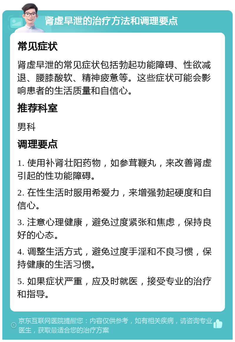 肾虚早泄的治疗方法和调理要点 常见症状 肾虚早泄的常见症状包括勃起功能障碍、性欲减退、腰膝酸软、精神疲惫等。这些症状可能会影响患者的生活质量和自信心。 推荐科室 男科 调理要点 1. 使用补肾壮阳药物，如参茸鞭丸，来改善肾虚引起的性功能障碍。 2. 在性生活时服用希爱力，来增强勃起硬度和自信心。 3. 注意心理健康，避免过度紧张和焦虑，保持良好的心态。 4. 调整生活方式，避免过度手淫和不良习惯，保持健康的生活习惯。 5. 如果症状严重，应及时就医，接受专业的治疗和指导。