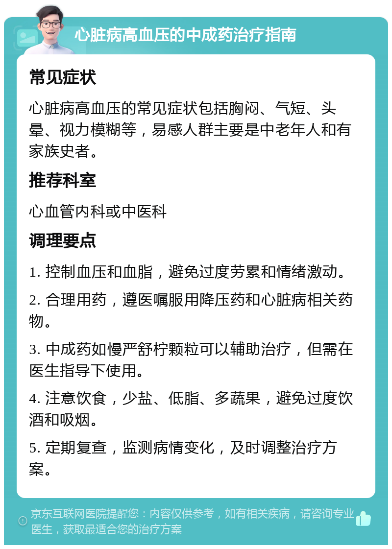 心脏病高血压的中成药治疗指南 常见症状 心脏病高血压的常见症状包括胸闷、气短、头晕、视力模糊等，易感人群主要是中老年人和有家族史者。 推荐科室 心血管内科或中医科 调理要点 1. 控制血压和血脂，避免过度劳累和情绪激动。 2. 合理用药，遵医嘱服用降压药和心脏病相关药物。 3. 中成药如慢严舒柠颗粒可以辅助治疗，但需在医生指导下使用。 4. 注意饮食，少盐、低脂、多蔬果，避免过度饮酒和吸烟。 5. 定期复查，监测病情变化，及时调整治疗方案。