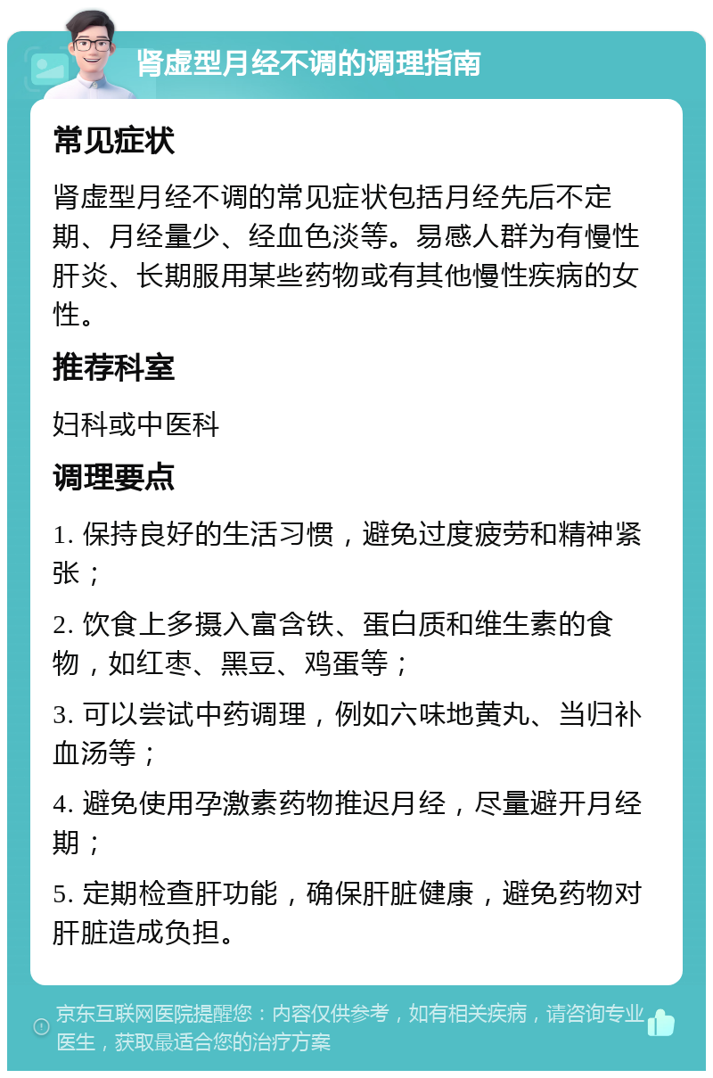 肾虚型月经不调的调理指南 常见症状 肾虚型月经不调的常见症状包括月经先后不定期、月经量少、经血色淡等。易感人群为有慢性肝炎、长期服用某些药物或有其他慢性疾病的女性。 推荐科室 妇科或中医科 调理要点 1. 保持良好的生活习惯，避免过度疲劳和精神紧张； 2. 饮食上多摄入富含铁、蛋白质和维生素的食物，如红枣、黑豆、鸡蛋等； 3. 可以尝试中药调理，例如六味地黄丸、当归补血汤等； 4. 避免使用孕激素药物推迟月经，尽量避开月经期； 5. 定期检查肝功能，确保肝脏健康，避免药物对肝脏造成负担。