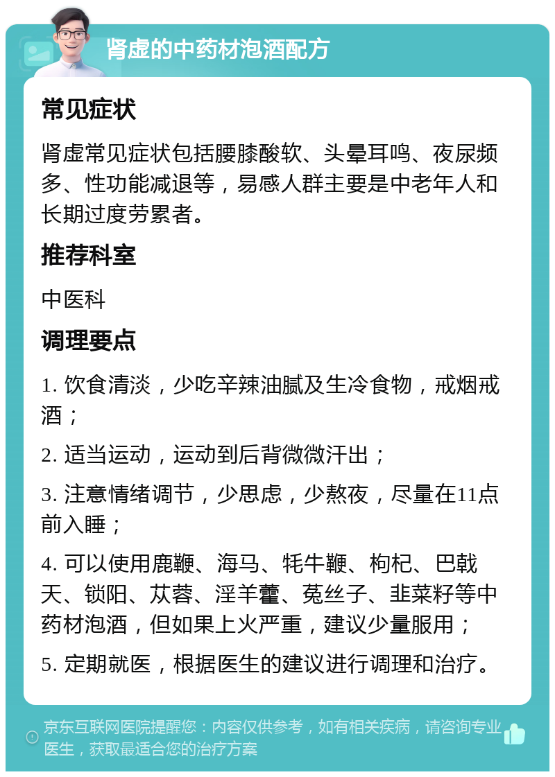 肾虚的中药材泡酒配方 常见症状 肾虚常见症状包括腰膝酸软、头晕耳鸣、夜尿频多、性功能减退等，易感人群主要是中老年人和长期过度劳累者。 推荐科室 中医科 调理要点 1. 饮食清淡，少吃辛辣油腻及生冷食物，戒烟戒酒； 2. 适当运动，运动到后背微微汗出； 3. 注意情绪调节，少思虑，少熬夜，尽量在11点前入睡； 4. 可以使用鹿鞭、海马、牦牛鞭、枸杞、巴戟天、锁阳、苁蓉、淫羊藿、菟丝子、韭菜籽等中药材泡酒，但如果上火严重，建议少量服用； 5. 定期就医，根据医生的建议进行调理和治疗。