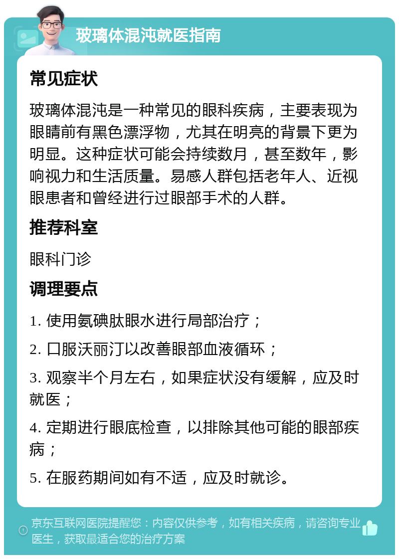 玻璃体混沌就医指南 常见症状 玻璃体混沌是一种常见的眼科疾病，主要表现为眼睛前有黑色漂浮物，尤其在明亮的背景下更为明显。这种症状可能会持续数月，甚至数年，影响视力和生活质量。易感人群包括老年人、近视眼患者和曾经进行过眼部手术的人群。 推荐科室 眼科门诊 调理要点 1. 使用氨碘肽眼水进行局部治疗； 2. 口服沃丽汀以改善眼部血液循环； 3. 观察半个月左右，如果症状没有缓解，应及时就医； 4. 定期进行眼底检查，以排除其他可能的眼部疾病； 5. 在服药期间如有不适，应及时就诊。