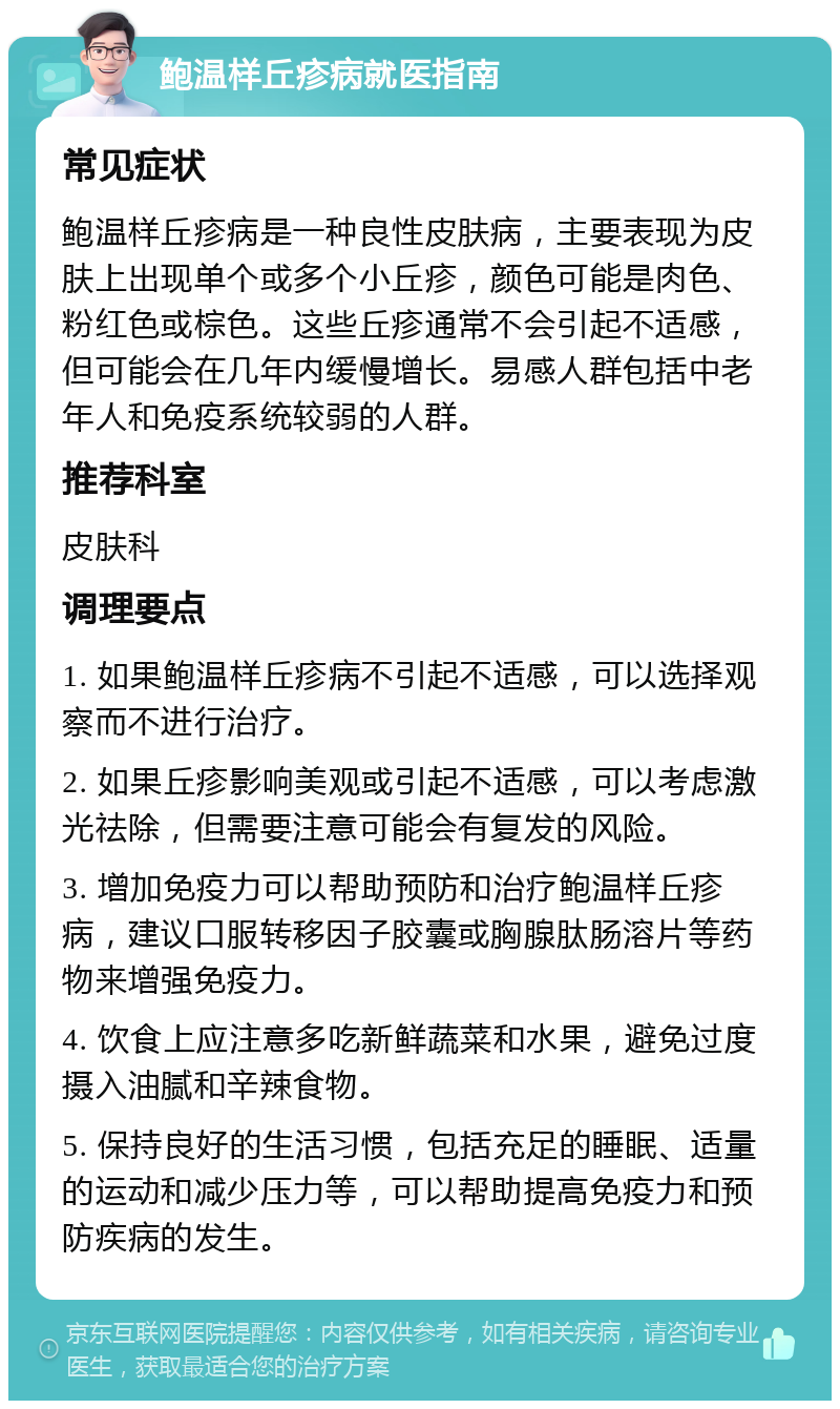 鲍温样丘疹病就医指南 常见症状 鲍温样丘疹病是一种良性皮肤病，主要表现为皮肤上出现单个或多个小丘疹，颜色可能是肉色、粉红色或棕色。这些丘疹通常不会引起不适感，但可能会在几年内缓慢增长。易感人群包括中老年人和免疫系统较弱的人群。 推荐科室 皮肤科 调理要点 1. 如果鲍温样丘疹病不引起不适感，可以选择观察而不进行治疗。 2. 如果丘疹影响美观或引起不适感，可以考虑激光祛除，但需要注意可能会有复发的风险。 3. 增加免疫力可以帮助预防和治疗鲍温样丘疹病，建议口服转移因子胶囊或胸腺肽肠溶片等药物来增强免疫力。 4. 饮食上应注意多吃新鲜蔬菜和水果，避免过度摄入油腻和辛辣食物。 5. 保持良好的生活习惯，包括充足的睡眠、适量的运动和减少压力等，可以帮助提高免疫力和预防疾病的发生。