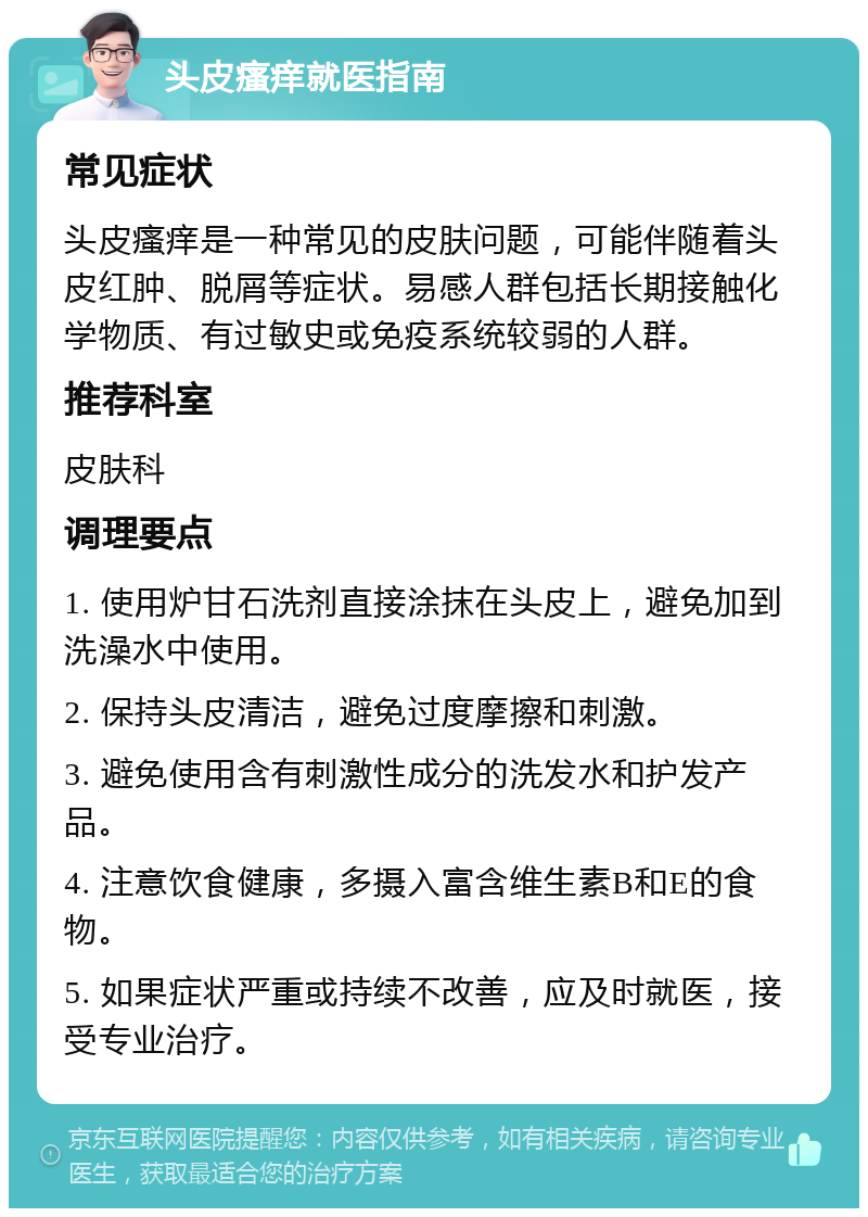 头皮瘙痒就医指南 常见症状 头皮瘙痒是一种常见的皮肤问题，可能伴随着头皮红肿、脱屑等症状。易感人群包括长期接触化学物质、有过敏史或免疫系统较弱的人群。 推荐科室 皮肤科 调理要点 1. 使用炉甘石洗剂直接涂抹在头皮上，避免加到洗澡水中使用。 2. 保持头皮清洁，避免过度摩擦和刺激。 3. 避免使用含有刺激性成分的洗发水和护发产品。 4. 注意饮食健康，多摄入富含维生素B和E的食物。 5. 如果症状严重或持续不改善，应及时就医，接受专业治疗。