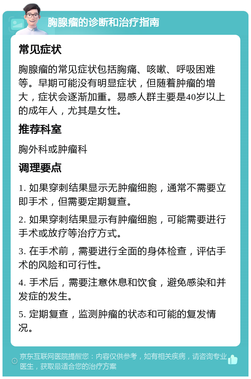 胸腺瘤的诊断和治疗指南 常见症状 胸腺瘤的常见症状包括胸痛、咳嗽、呼吸困难等。早期可能没有明显症状，但随着肿瘤的增大，症状会逐渐加重。易感人群主要是40岁以上的成年人，尤其是女性。 推荐科室 胸外科或肿瘤科 调理要点 1. 如果穿刺结果显示无肿瘤细胞，通常不需要立即手术，但需要定期复查。 2. 如果穿刺结果显示有肿瘤细胞，可能需要进行手术或放疗等治疗方式。 3. 在手术前，需要进行全面的身体检查，评估手术的风险和可行性。 4. 手术后，需要注意休息和饮食，避免感染和并发症的发生。 5. 定期复查，监测肿瘤的状态和可能的复发情况。