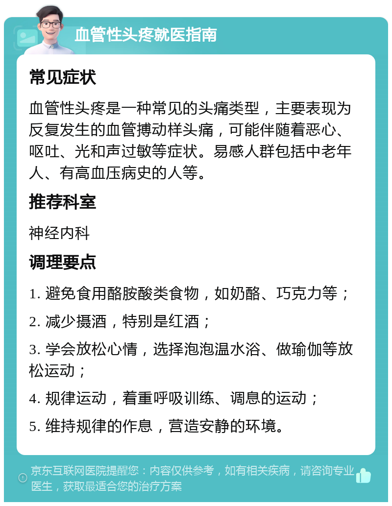 血管性头疼就医指南 常见症状 血管性头疼是一种常见的头痛类型，主要表现为反复发生的血管搏动样头痛，可能伴随着恶心、呕吐、光和声过敏等症状。易感人群包括中老年人、有高血压病史的人等。 推荐科室 神经内科 调理要点 1. 避免食用酪胺酸类食物，如奶酪、巧克力等； 2. 减少摄酒，特别是红酒； 3. 学会放松心情，选择泡泡温水浴、做瑜伽等放松运动； 4. 规律运动，着重呼吸训练、调息的运动； 5. 维持规律的作息，营造安静的环境。