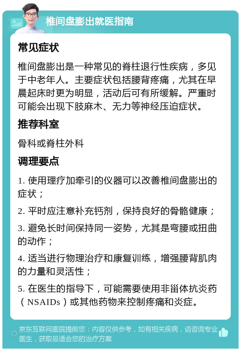 椎间盘膨出就医指南 常见症状 椎间盘膨出是一种常见的脊柱退行性疾病，多见于中老年人。主要症状包括腰背疼痛，尤其在早晨起床时更为明显，活动后可有所缓解。严重时可能会出现下肢麻木、无力等神经压迫症状。 推荐科室 骨科或脊柱外科 调理要点 1. 使用理疗加牵引的仪器可以改善椎间盘膨出的症状； 2. 平时应注意补充钙剂，保持良好的骨骼健康； 3. 避免长时间保持同一姿势，尤其是弯腰或扭曲的动作； 4. 适当进行物理治疗和康复训练，增强腰背肌肉的力量和灵活性； 5. 在医生的指导下，可能需要使用非甾体抗炎药（NSAIDs）或其他药物来控制疼痛和炎症。