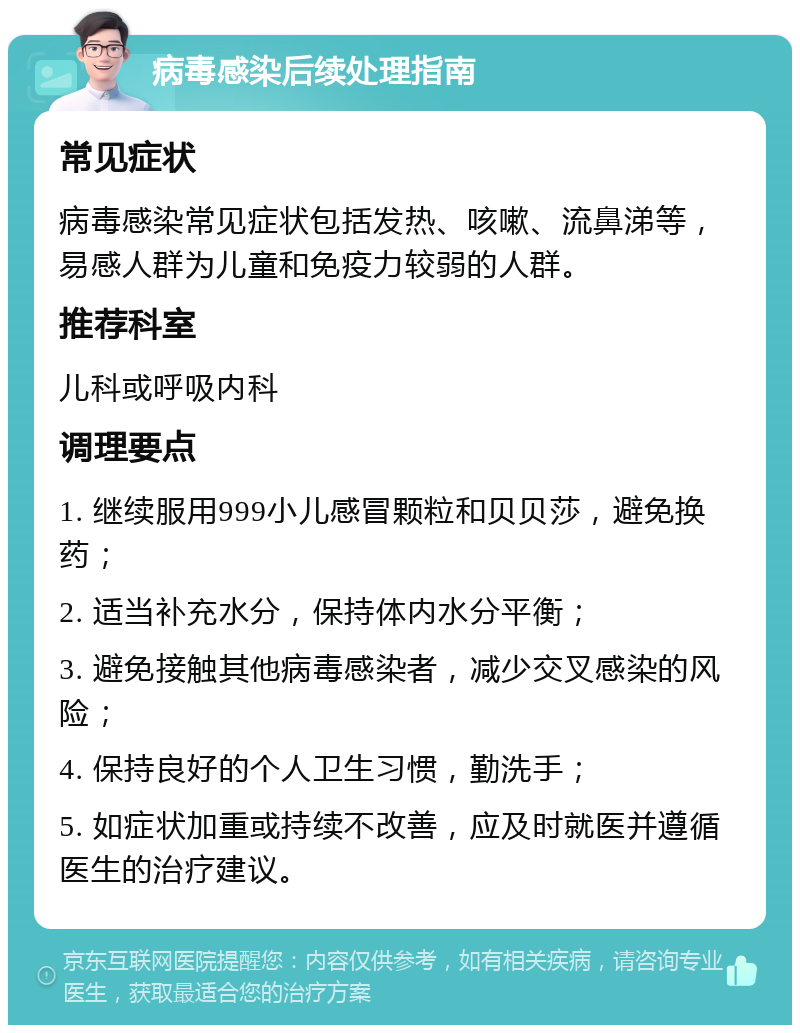 病毒感染后续处理指南 常见症状 病毒感染常见症状包括发热、咳嗽、流鼻涕等，易感人群为儿童和免疫力较弱的人群。 推荐科室 儿科或呼吸内科 调理要点 1. 继续服用999小儿感冒颗粒和贝贝莎，避免换药； 2. 适当补充水分，保持体内水分平衡； 3. 避免接触其他病毒感染者，减少交叉感染的风险； 4. 保持良好的个人卫生习惯，勤洗手； 5. 如症状加重或持续不改善，应及时就医并遵循医生的治疗建议。