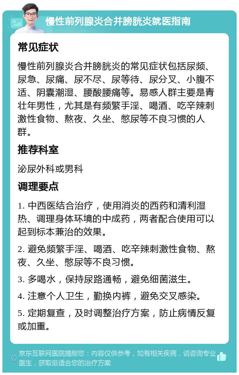 慢性前列腺炎合并膀胱炎就医指南 常见症状 慢性前列腺炎合并膀胱炎的常见症状包括尿频、尿急、尿痛、尿不尽、尿等待、尿分叉、小腹不适、阴囊潮湿、腰酸腰痛等。易感人群主要是青壮年男性，尤其是有频繁手淫、喝酒、吃辛辣刺激性食物、熬夜、久坐、憋尿等不良习惯的人群。 推荐科室 泌尿外科或男科 调理要点 1. 中西医结合治疗，使用消炎的西药和清利湿热、调理身体环境的中成药，两者配合使用可以起到标本兼治的效果。 2. 避免频繁手淫、喝酒、吃辛辣刺激性食物、熬夜、久坐、憋尿等不良习惯。 3. 多喝水，保持尿路通畅，避免细菌滋生。 4. 注意个人卫生，勤换内裤，避免交叉感染。 5. 定期复查，及时调整治疗方案，防止病情反复或加重。