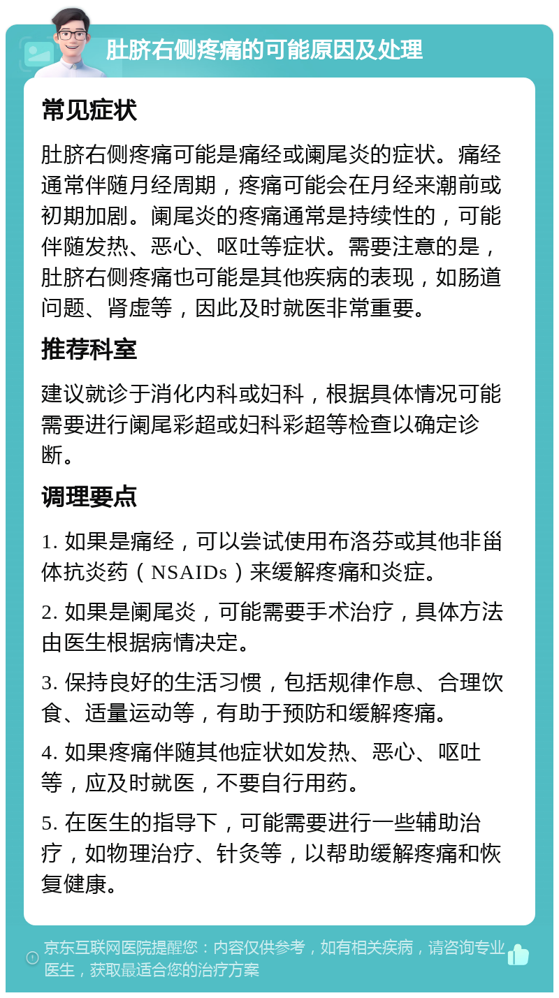 肚脐右侧疼痛的可能原因及处理 常见症状 肚脐右侧疼痛可能是痛经或阑尾炎的症状。痛经通常伴随月经周期，疼痛可能会在月经来潮前或初期加剧。阑尾炎的疼痛通常是持续性的，可能伴随发热、恶心、呕吐等症状。需要注意的是，肚脐右侧疼痛也可能是其他疾病的表现，如肠道问题、肾虚等，因此及时就医非常重要。 推荐科室 建议就诊于消化内科或妇科，根据具体情况可能需要进行阑尾彩超或妇科彩超等检查以确定诊断。 调理要点 1. 如果是痛经，可以尝试使用布洛芬或其他非甾体抗炎药（NSAIDs）来缓解疼痛和炎症。 2. 如果是阑尾炎，可能需要手术治疗，具体方法由医生根据病情决定。 3. 保持良好的生活习惯，包括规律作息、合理饮食、适量运动等，有助于预防和缓解疼痛。 4. 如果疼痛伴随其他症状如发热、恶心、呕吐等，应及时就医，不要自行用药。 5. 在医生的指导下，可能需要进行一些辅助治疗，如物理治疗、针灸等，以帮助缓解疼痛和恢复健康。