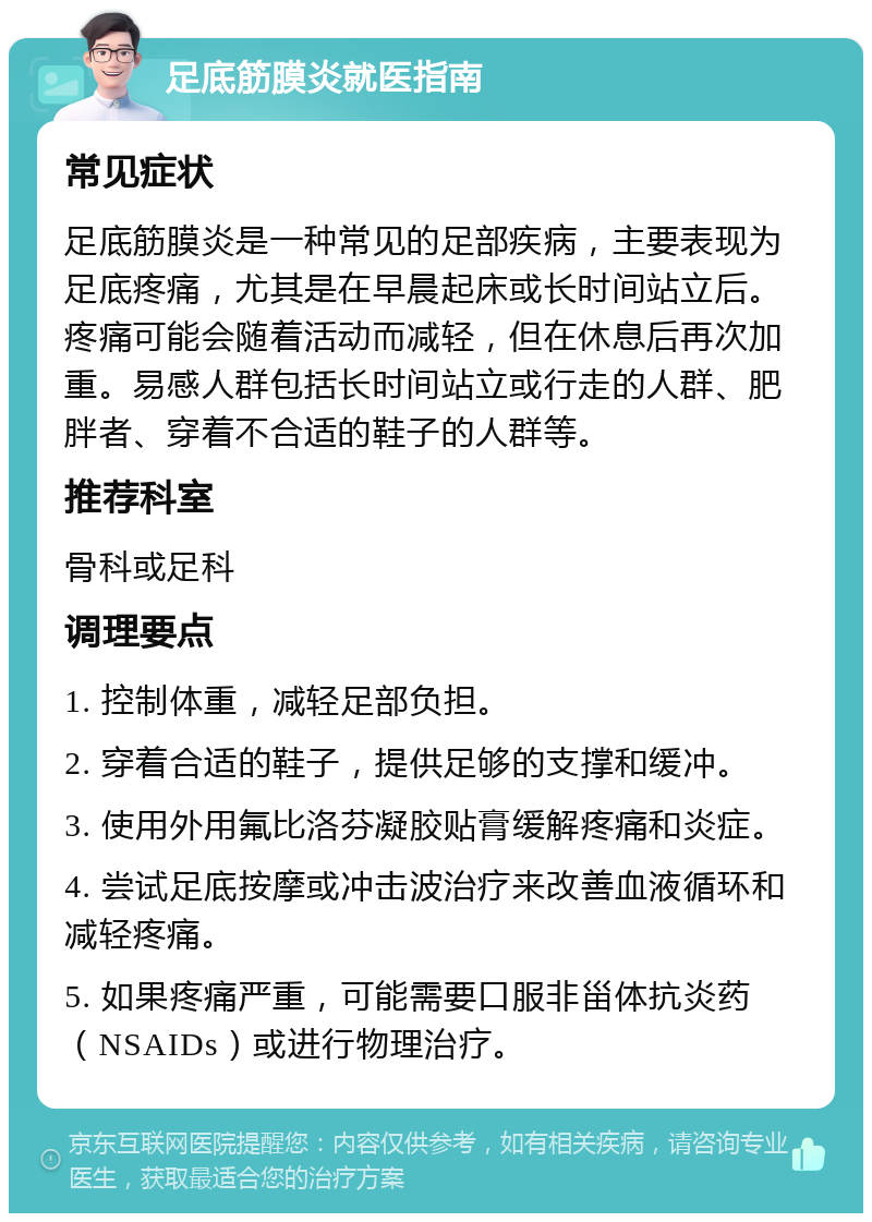 足底筋膜炎就医指南 常见症状 足底筋膜炎是一种常见的足部疾病，主要表现为足底疼痛，尤其是在早晨起床或长时间站立后。疼痛可能会随着活动而减轻，但在休息后再次加重。易感人群包括长时间站立或行走的人群、肥胖者、穿着不合适的鞋子的人群等。 推荐科室 骨科或足科 调理要点 1. 控制体重，减轻足部负担。 2. 穿着合适的鞋子，提供足够的支撑和缓冲。 3. 使用外用氟比洛芬凝胶贴膏缓解疼痛和炎症。 4. 尝试足底按摩或冲击波治疗来改善血液循环和减轻疼痛。 5. 如果疼痛严重，可能需要口服非甾体抗炎药（NSAIDs）或进行物理治疗。