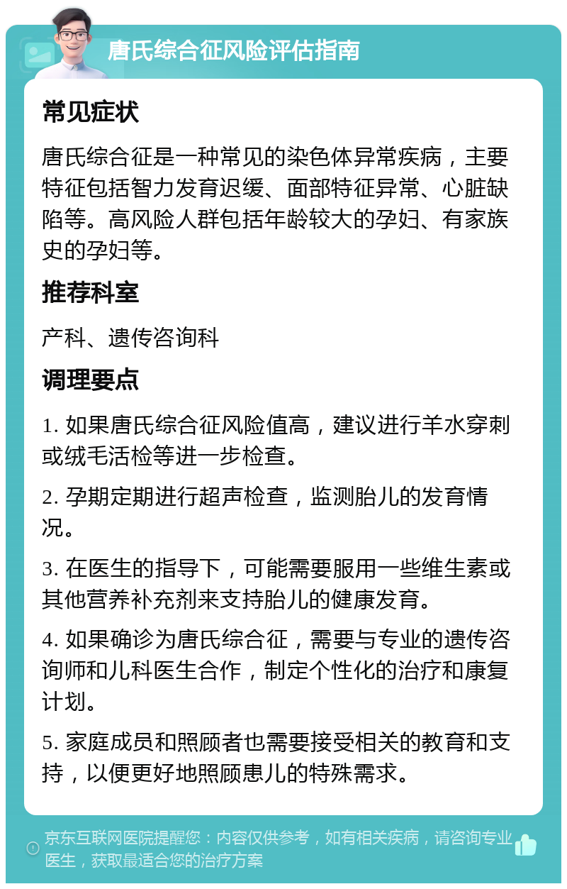 唐氏综合征风险评估指南 常见症状 唐氏综合征是一种常见的染色体异常疾病，主要特征包括智力发育迟缓、面部特征异常、心脏缺陷等。高风险人群包括年龄较大的孕妇、有家族史的孕妇等。 推荐科室 产科、遗传咨询科 调理要点 1. 如果唐氏综合征风险值高，建议进行羊水穿刺或绒毛活检等进一步检查。 2. 孕期定期进行超声检查，监测胎儿的发育情况。 3. 在医生的指导下，可能需要服用一些维生素或其他营养补充剂来支持胎儿的健康发育。 4. 如果确诊为唐氏综合征，需要与专业的遗传咨询师和儿科医生合作，制定个性化的治疗和康复计划。 5. 家庭成员和照顾者也需要接受相关的教育和支持，以便更好地照顾患儿的特殊需求。