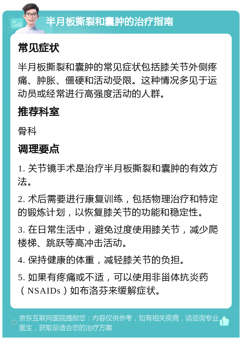 半月板撕裂和囊肿的治疗指南 常见症状 半月板撕裂和囊肿的常见症状包括膝关节外侧疼痛、肿胀、僵硬和活动受限。这种情况多见于运动员或经常进行高强度活动的人群。 推荐科室 骨科 调理要点 1. 关节镜手术是治疗半月板撕裂和囊肿的有效方法。 2. 术后需要进行康复训练，包括物理治疗和特定的锻炼计划，以恢复膝关节的功能和稳定性。 3. 在日常生活中，避免过度使用膝关节，减少爬楼梯、跳跃等高冲击活动。 4. 保持健康的体重，减轻膝关节的负担。 5. 如果有疼痛或不适，可以使用非甾体抗炎药（NSAIDs）如布洛芬来缓解症状。