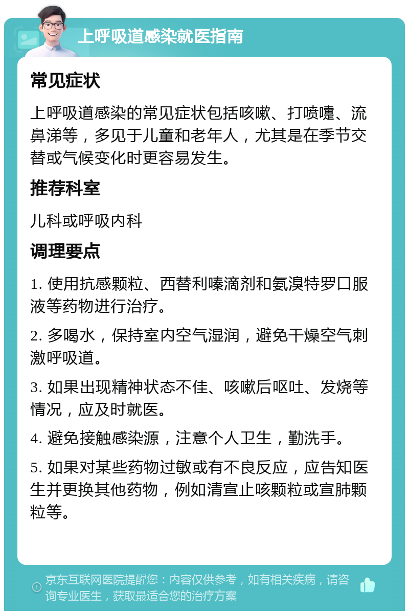 上呼吸道感染就医指南 常见症状 上呼吸道感染的常见症状包括咳嗽、打喷嚏、流鼻涕等，多见于儿童和老年人，尤其是在季节交替或气候变化时更容易发生。 推荐科室 儿科或呼吸内科 调理要点 1. 使用抗感颗粒、西替利嗪滴剂和氨溴特罗口服液等药物进行治疗。 2. 多喝水，保持室内空气湿润，避免干燥空气刺激呼吸道。 3. 如果出现精神状态不佳、咳嗽后呕吐、发烧等情况，应及时就医。 4. 避免接触感染源，注意个人卫生，勤洗手。 5. 如果对某些药物过敏或有不良反应，应告知医生并更换其他药物，例如清宣止咳颗粒或宣肺颗粒等。