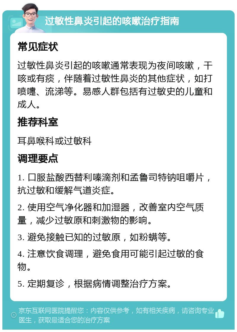 过敏性鼻炎引起的咳嗽治疗指南 常见症状 过敏性鼻炎引起的咳嗽通常表现为夜间咳嗽，干咳或有痰，伴随着过敏性鼻炎的其他症状，如打喷嚏、流涕等。易感人群包括有过敏史的儿童和成人。 推荐科室 耳鼻喉科或过敏科 调理要点 1. 口服盐酸西替利嗪滴剂和孟鲁司特钠咀嚼片，抗过敏和缓解气道炎症。 2. 使用空气净化器和加湿器，改善室内空气质量，减少过敏原和刺激物的影响。 3. 避免接触已知的过敏原，如粉螨等。 4. 注意饮食调理，避免食用可能引起过敏的食物。 5. 定期复诊，根据病情调整治疗方案。