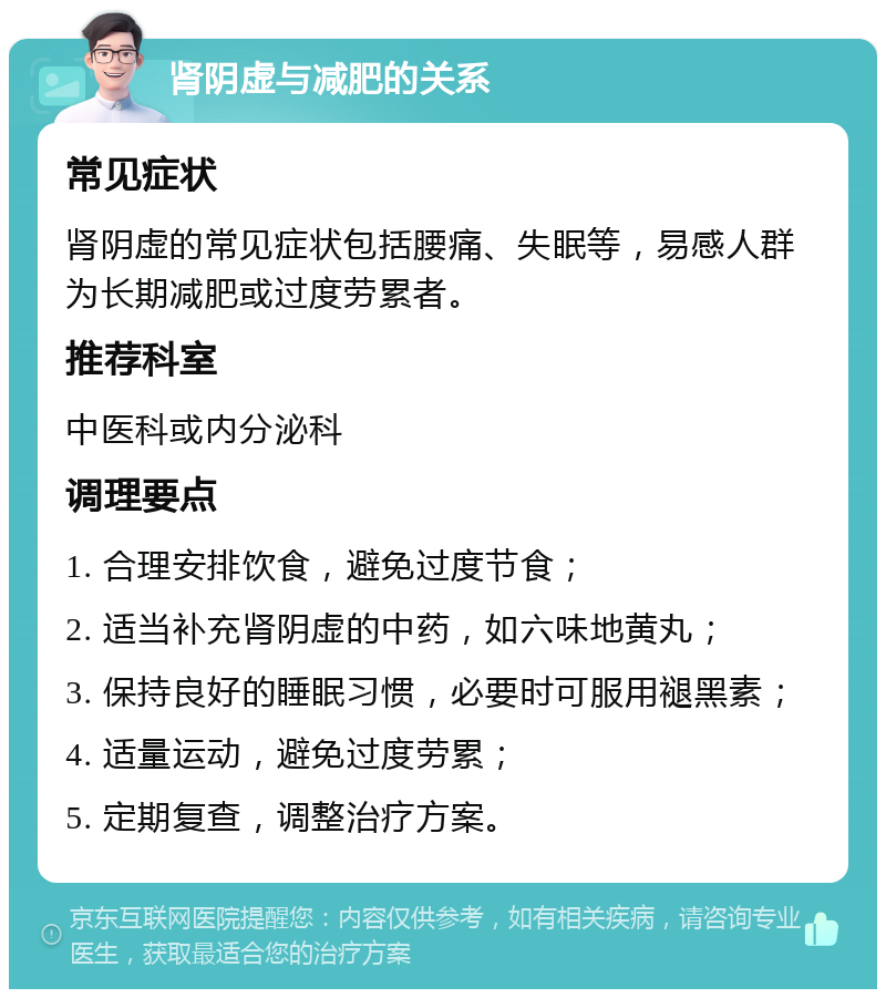 肾阴虚与减肥的关系 常见症状 肾阴虚的常见症状包括腰痛、失眠等，易感人群为长期减肥或过度劳累者。 推荐科室 中医科或内分泌科 调理要点 1. 合理安排饮食，避免过度节食； 2. 适当补充肾阴虚的中药，如六味地黄丸； 3. 保持良好的睡眠习惯，必要时可服用褪黑素； 4. 适量运动，避免过度劳累； 5. 定期复查，调整治疗方案。