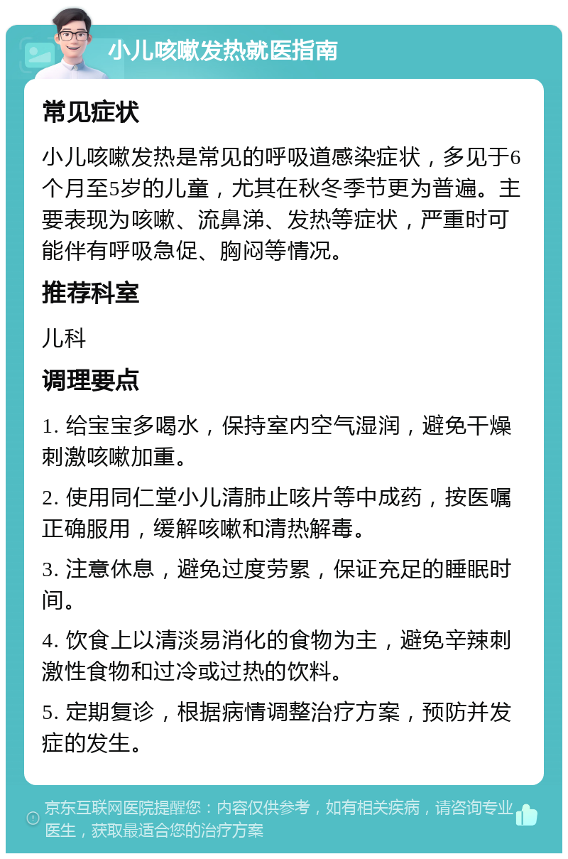 小儿咳嗽发热就医指南 常见症状 小儿咳嗽发热是常见的呼吸道感染症状，多见于6个月至5岁的儿童，尤其在秋冬季节更为普遍。主要表现为咳嗽、流鼻涕、发热等症状，严重时可能伴有呼吸急促、胸闷等情况。 推荐科室 儿科 调理要点 1. 给宝宝多喝水，保持室内空气湿润，避免干燥刺激咳嗽加重。 2. 使用同仁堂小儿清肺止咳片等中成药，按医嘱正确服用，缓解咳嗽和清热解毒。 3. 注意休息，避免过度劳累，保证充足的睡眠时间。 4. 饮食上以清淡易消化的食物为主，避免辛辣刺激性食物和过冷或过热的饮料。 5. 定期复诊，根据病情调整治疗方案，预防并发症的发生。