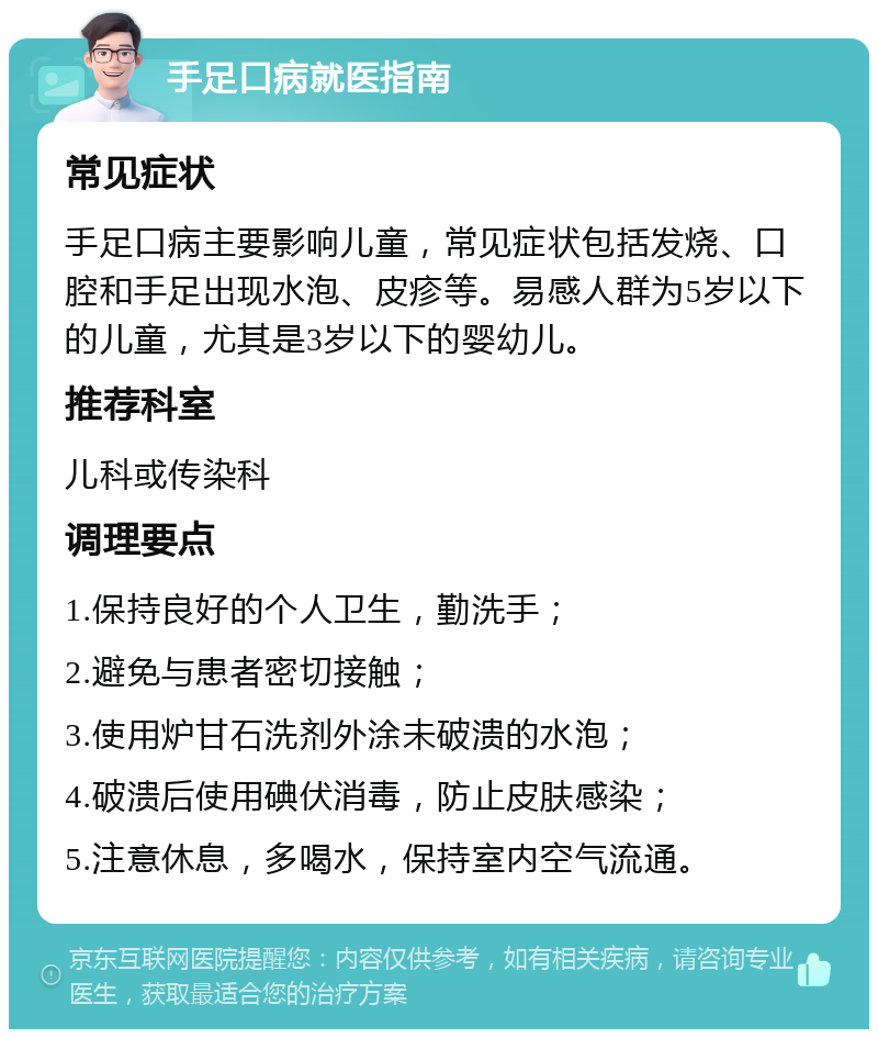 手足口病就医指南 常见症状 手足口病主要影响儿童，常见症状包括发烧、口腔和手足出现水泡、皮疹等。易感人群为5岁以下的儿童，尤其是3岁以下的婴幼儿。 推荐科室 儿科或传染科 调理要点 1.保持良好的个人卫生，勤洗手； 2.避免与患者密切接触； 3.使用炉甘石洗剂外涂未破溃的水泡； 4.破溃后使用碘伏消毒，防止皮肤感染； 5.注意休息，多喝水，保持室内空气流通。