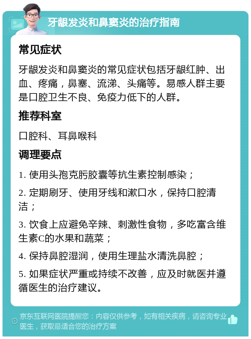 牙龈发炎和鼻窦炎的治疗指南 常见症状 牙龈发炎和鼻窦炎的常见症状包括牙龈红肿、出血、疼痛，鼻塞、流涕、头痛等。易感人群主要是口腔卫生不良、免疫力低下的人群。 推荐科室 口腔科、耳鼻喉科 调理要点 1. 使用头孢克肟胶囊等抗生素控制感染； 2. 定期刷牙、使用牙线和漱口水，保持口腔清洁； 3. 饮食上应避免辛辣、刺激性食物，多吃富含维生素C的水果和蔬菜； 4. 保持鼻腔湿润，使用生理盐水清洗鼻腔； 5. 如果症状严重或持续不改善，应及时就医并遵循医生的治疗建议。