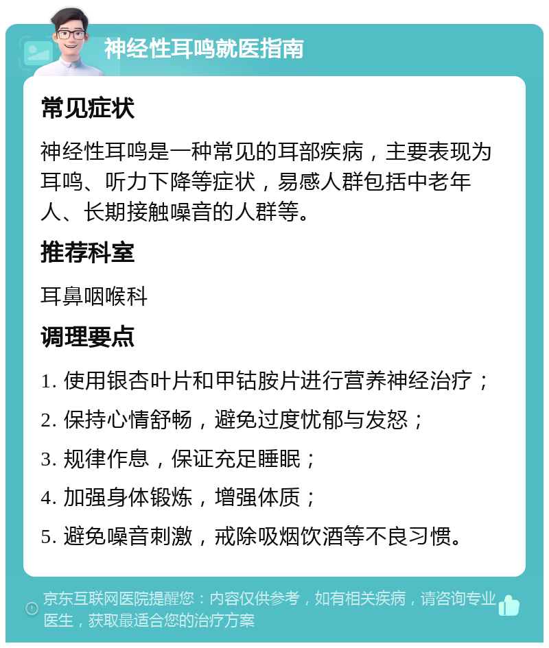 神经性耳鸣就医指南 常见症状 神经性耳鸣是一种常见的耳部疾病，主要表现为耳鸣、听力下降等症状，易感人群包括中老年人、长期接触噪音的人群等。 推荐科室 耳鼻咽喉科 调理要点 1. 使用银杏叶片和甲钴胺片进行营养神经治疗； 2. 保持心情舒畅，避免过度忧郁与发怒； 3. 规律作息，保证充足睡眠； 4. 加强身体锻炼，增强体质； 5. 避免噪音刺激，戒除吸烟饮酒等不良习惯。