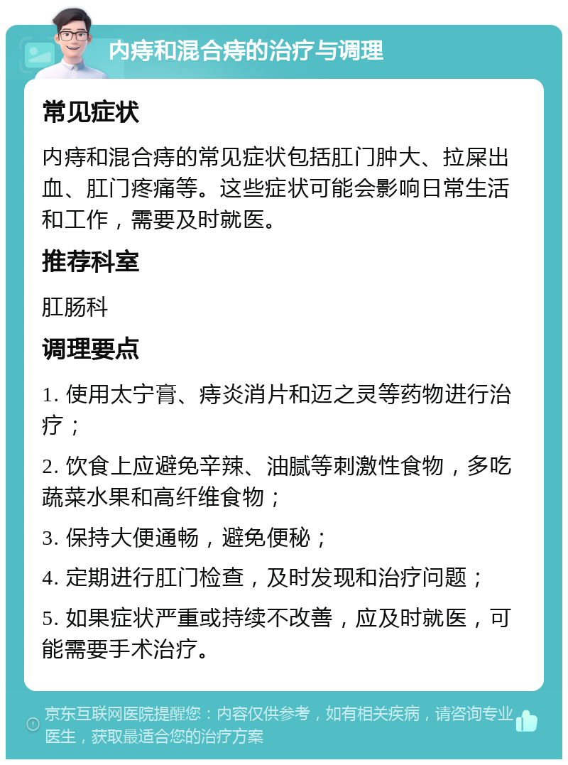 内痔和混合痔的治疗与调理 常见症状 内痔和混合痔的常见症状包括肛门肿大、拉屎出血、肛门疼痛等。这些症状可能会影响日常生活和工作，需要及时就医。 推荐科室 肛肠科 调理要点 1. 使用太宁膏、痔炎消片和迈之灵等药物进行治疗； 2. 饮食上应避免辛辣、油腻等刺激性食物，多吃蔬菜水果和高纤维食物； 3. 保持大便通畅，避免便秘； 4. 定期进行肛门检查，及时发现和治疗问题； 5. 如果症状严重或持续不改善，应及时就医，可能需要手术治疗。