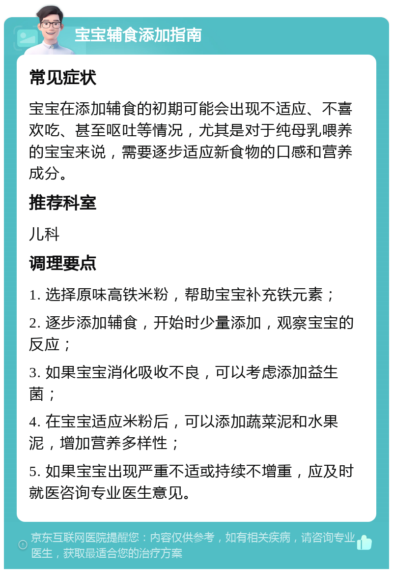 宝宝辅食添加指南 常见症状 宝宝在添加辅食的初期可能会出现不适应、不喜欢吃、甚至呕吐等情况，尤其是对于纯母乳喂养的宝宝来说，需要逐步适应新食物的口感和营养成分。 推荐科室 儿科 调理要点 1. 选择原味高铁米粉，帮助宝宝补充铁元素； 2. 逐步添加辅食，开始时少量添加，观察宝宝的反应； 3. 如果宝宝消化吸收不良，可以考虑添加益生菌； 4. 在宝宝适应米粉后，可以添加蔬菜泥和水果泥，增加营养多样性； 5. 如果宝宝出现严重不适或持续不增重，应及时就医咨询专业医生意见。