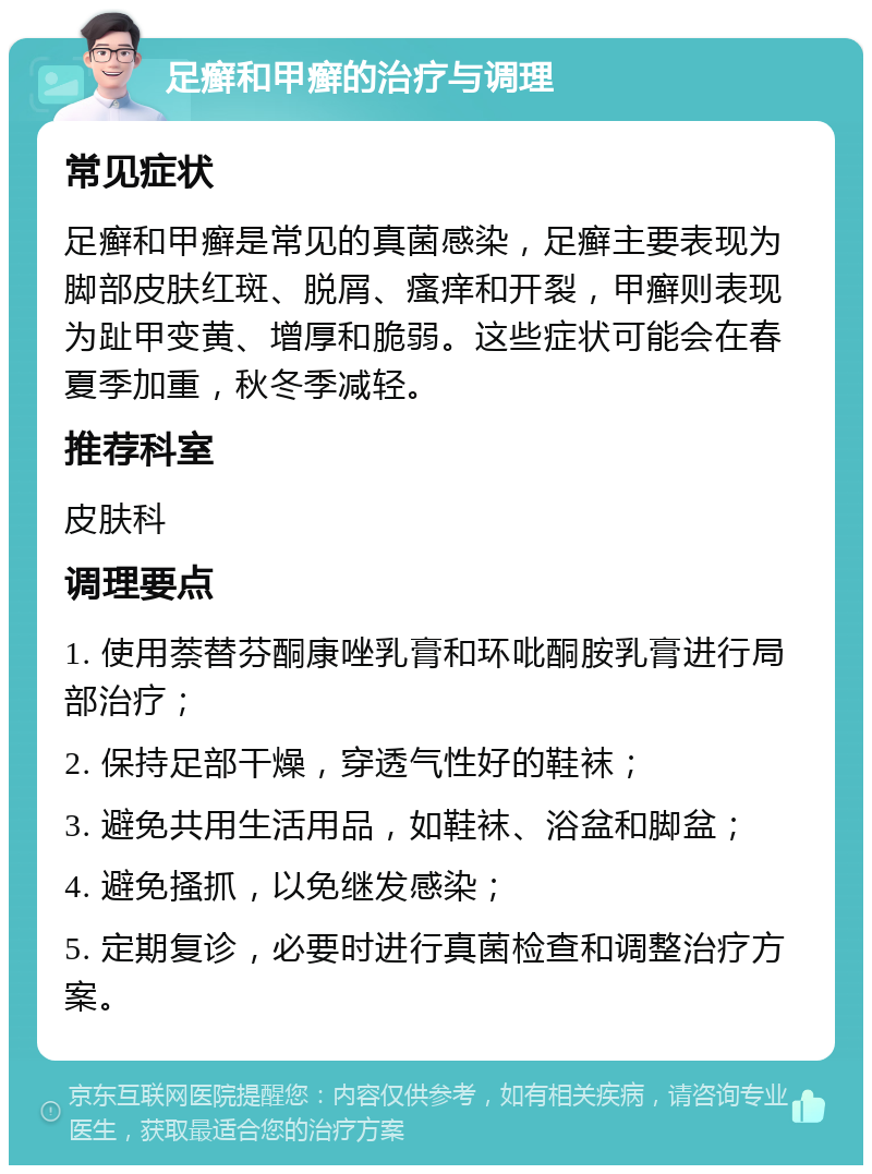 足癣和甲癣的治疗与调理 常见症状 足癣和甲癣是常见的真菌感染，足癣主要表现为脚部皮肤红斑、脱屑、瘙痒和开裂，甲癣则表现为趾甲变黄、增厚和脆弱。这些症状可能会在春夏季加重，秋冬季减轻。 推荐科室 皮肤科 调理要点 1. 使用萘替芬酮康唑乳膏和环吡酮胺乳膏进行局部治疗； 2. 保持足部干燥，穿透气性好的鞋袜； 3. 避免共用生活用品，如鞋袜、浴盆和脚盆； 4. 避免搔抓，以免继发感染； 5. 定期复诊，必要时进行真菌检查和调整治疗方案。