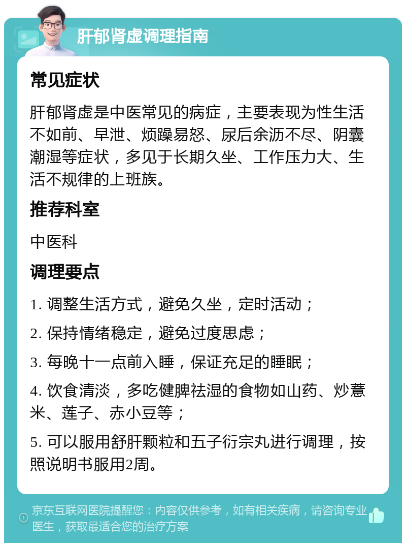 肝郁肾虚调理指南 常见症状 肝郁肾虚是中医常见的病症，主要表现为性生活不如前、早泄、烦躁易怒、尿后余沥不尽、阴囊潮湿等症状，多见于长期久坐、工作压力大、生活不规律的上班族。 推荐科室 中医科 调理要点 1. 调整生活方式，避免久坐，定时活动； 2. 保持情绪稳定，避免过度思虑； 3. 每晚十一点前入睡，保证充足的睡眠； 4. 饮食清淡，多吃健脾祛湿的食物如山药、炒薏米、莲子、赤小豆等； 5. 可以服用舒肝颗粒和五子衍宗丸进行调理，按照说明书服用2周。