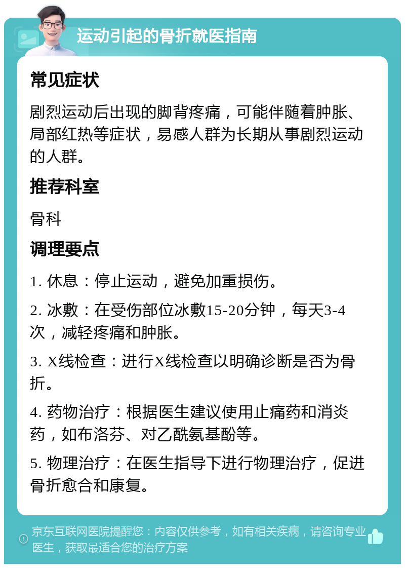 运动引起的骨折就医指南 常见症状 剧烈运动后出现的脚背疼痛，可能伴随着肿胀、局部红热等症状，易感人群为长期从事剧烈运动的人群。 推荐科室 骨科 调理要点 1. 休息：停止运动，避免加重损伤。 2. 冰敷：在受伤部位冰敷15-20分钟，每天3-4次，减轻疼痛和肿胀。 3. X线检查：进行X线检查以明确诊断是否为骨折。 4. 药物治疗：根据医生建议使用止痛药和消炎药，如布洛芬、对乙酰氨基酚等。 5. 物理治疗：在医生指导下进行物理治疗，促进骨折愈合和康复。