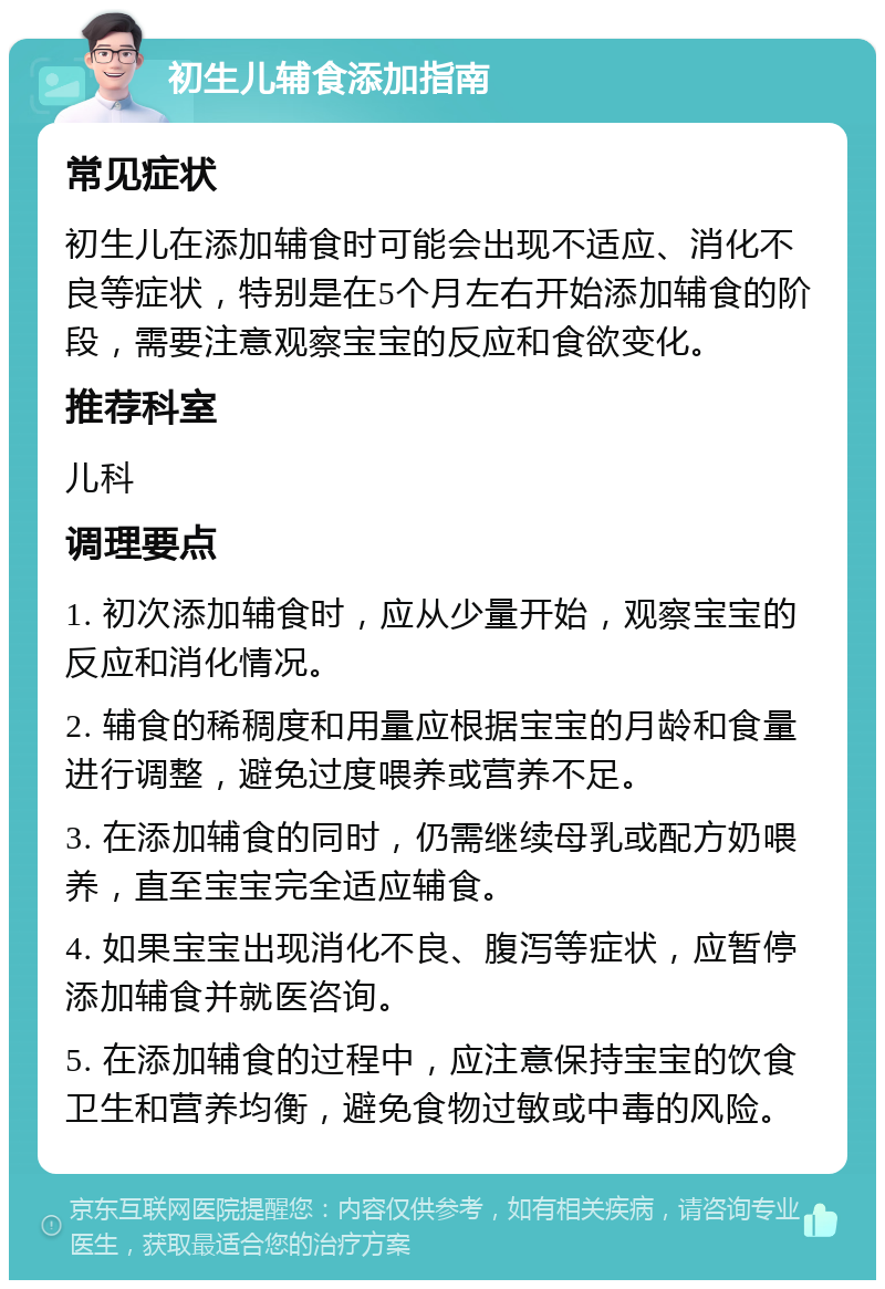 初生儿辅食添加指南 常见症状 初生儿在添加辅食时可能会出现不适应、消化不良等症状，特别是在5个月左右开始添加辅食的阶段，需要注意观察宝宝的反应和食欲变化。 推荐科室 儿科 调理要点 1. 初次添加辅食时，应从少量开始，观察宝宝的反应和消化情况。 2. 辅食的稀稠度和用量应根据宝宝的月龄和食量进行调整，避免过度喂养或营养不足。 3. 在添加辅食的同时，仍需继续母乳或配方奶喂养，直至宝宝完全适应辅食。 4. 如果宝宝出现消化不良、腹泻等症状，应暂停添加辅食并就医咨询。 5. 在添加辅食的过程中，应注意保持宝宝的饮食卫生和营养均衡，避免食物过敏或中毒的风险。