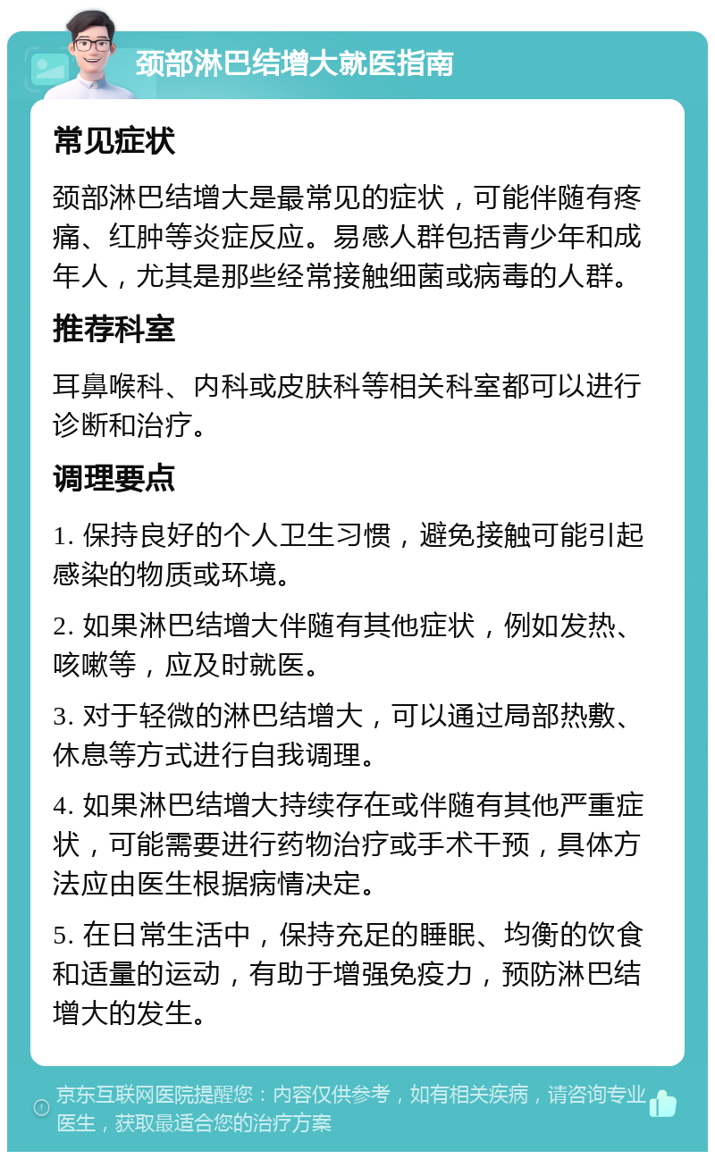 颈部淋巴结增大就医指南 常见症状 颈部淋巴结增大是最常见的症状，可能伴随有疼痛、红肿等炎症反应。易感人群包括青少年和成年人，尤其是那些经常接触细菌或病毒的人群。 推荐科室 耳鼻喉科、内科或皮肤科等相关科室都可以进行诊断和治疗。 调理要点 1. 保持良好的个人卫生习惯，避免接触可能引起感染的物质或环境。 2. 如果淋巴结增大伴随有其他症状，例如发热、咳嗽等，应及时就医。 3. 对于轻微的淋巴结增大，可以通过局部热敷、休息等方式进行自我调理。 4. 如果淋巴结增大持续存在或伴随有其他严重症状，可能需要进行药物治疗或手术干预，具体方法应由医生根据病情决定。 5. 在日常生活中，保持充足的睡眠、均衡的饮食和适量的运动，有助于增强免疫力，预防淋巴结增大的发生。