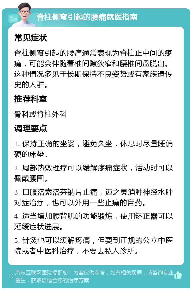 脊柱侧弯引起的腰痛就医指南 常见症状 脊柱侧弯引起的腰痛通常表现为脊柱正中间的疼痛，可能会伴随着椎间隙狭窄和腰椎间盘脱出。这种情况多见于长期保持不良姿势或有家族遗传史的人群。 推荐科室 骨科或脊柱外科 调理要点 1. 保持正确的坐姿，避免久坐，休息时尽量睡偏硬的床垫。 2. 局部热敷理疗可以缓解疼痛症状，活动时可以佩戴腰围。 3. 口服洛索洛芬钠片止痛，迈之灵消肿神经水肿对症治疗，也可以外用一些止痛的膏药。 4. 适当增加腰背肌的功能锻炼，使用矫正器可以延缓症状进展。 5. 针灸也可以缓解疼痛，但要到正规的公立中医院或者中医科治疗，不要去私人诊所。