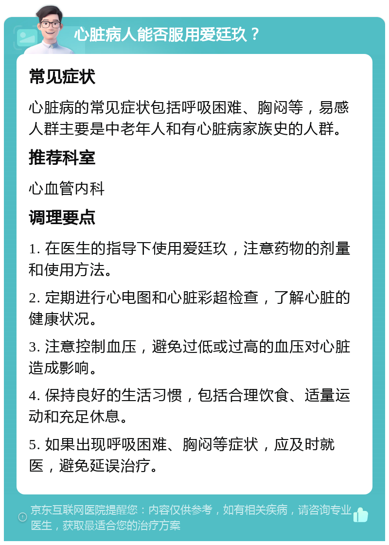 心脏病人能否服用爱廷玖？ 常见症状 心脏病的常见症状包括呼吸困难、胸闷等，易感人群主要是中老年人和有心脏病家族史的人群。 推荐科室 心血管内科 调理要点 1. 在医生的指导下使用爱廷玖，注意药物的剂量和使用方法。 2. 定期进行心电图和心脏彩超检查，了解心脏的健康状况。 3. 注意控制血压，避免过低或过高的血压对心脏造成影响。 4. 保持良好的生活习惯，包括合理饮食、适量运动和充足休息。 5. 如果出现呼吸困难、胸闷等症状，应及时就医，避免延误治疗。