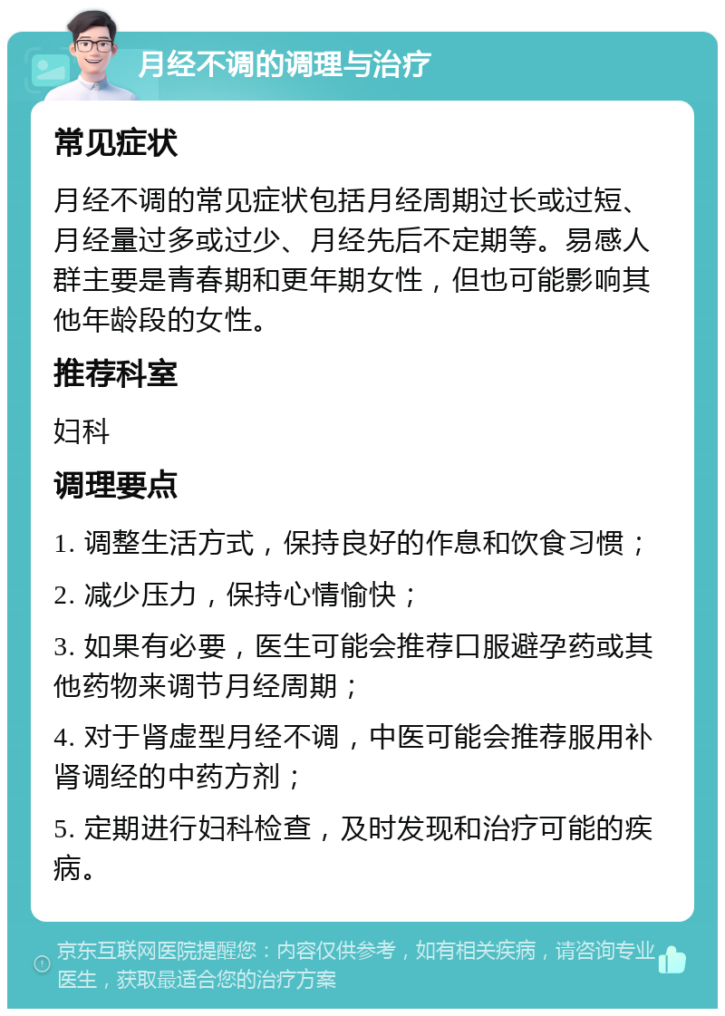 月经不调的调理与治疗 常见症状 月经不调的常见症状包括月经周期过长或过短、月经量过多或过少、月经先后不定期等。易感人群主要是青春期和更年期女性，但也可能影响其他年龄段的女性。 推荐科室 妇科 调理要点 1. 调整生活方式，保持良好的作息和饮食习惯； 2. 减少压力，保持心情愉快； 3. 如果有必要，医生可能会推荐口服避孕药或其他药物来调节月经周期； 4. 对于肾虚型月经不调，中医可能会推荐服用补肾调经的中药方剂； 5. 定期进行妇科检查，及时发现和治疗可能的疾病。