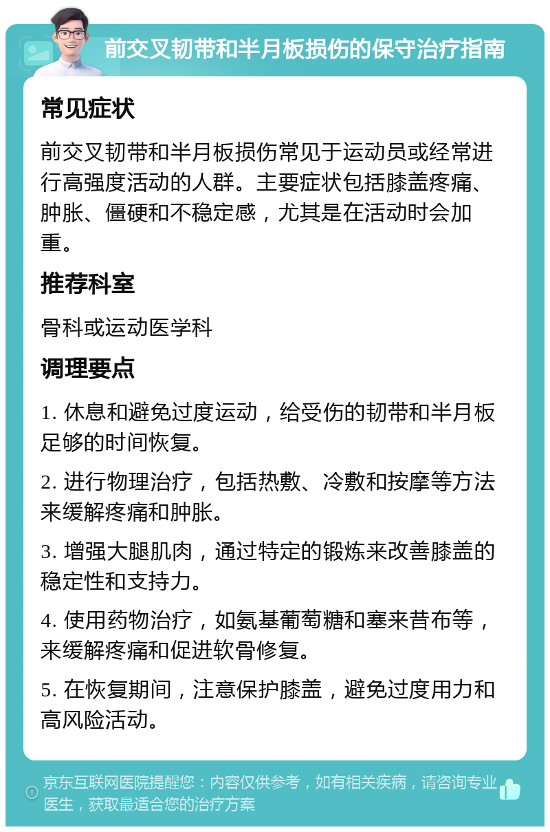 前交叉韧带和半月板损伤的保守治疗指南 常见症状 前交叉韧带和半月板损伤常见于运动员或经常进行高强度活动的人群。主要症状包括膝盖疼痛、肿胀、僵硬和不稳定感，尤其是在活动时会加重。 推荐科室 骨科或运动医学科 调理要点 1. 休息和避免过度运动，给受伤的韧带和半月板足够的时间恢复。 2. 进行物理治疗，包括热敷、冷敷和按摩等方法来缓解疼痛和肿胀。 3. 增强大腿肌肉，通过特定的锻炼来改善膝盖的稳定性和支持力。 4. 使用药物治疗，如氨基葡萄糖和塞来昔布等，来缓解疼痛和促进软骨修复。 5. 在恢复期间，注意保护膝盖，避免过度用力和高风险活动。