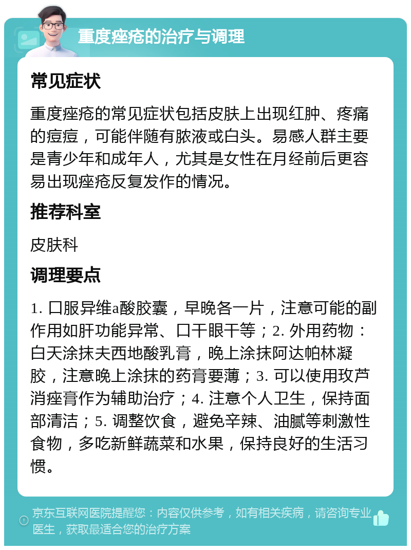 重度痤疮的治疗与调理 常见症状 重度痤疮的常见症状包括皮肤上出现红肿、疼痛的痘痘，可能伴随有脓液或白头。易感人群主要是青少年和成年人，尤其是女性在月经前后更容易出现痤疮反复发作的情况。 推荐科室 皮肤科 调理要点 1. 口服异维a酸胶囊，早晚各一片，注意可能的副作用如肝功能异常、口干眼干等；2. 外用药物：白天涂抹夫西地酸乳膏，晚上涂抹阿达帕林凝胶，注意晚上涂抹的药膏要薄；3. 可以使用玫芦消痤膏作为辅助治疗；4. 注意个人卫生，保持面部清洁；5. 调整饮食，避免辛辣、油腻等刺激性食物，多吃新鲜蔬菜和水果，保持良好的生活习惯。