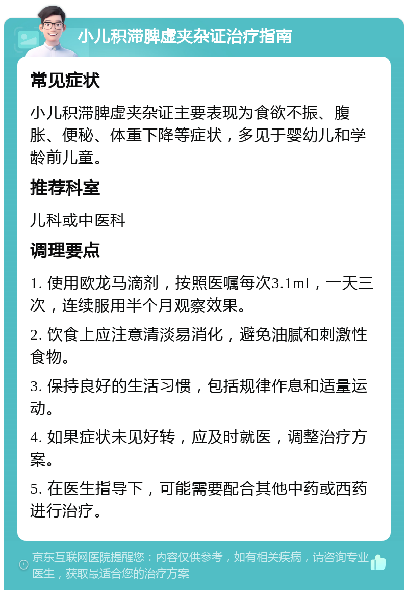 小儿积滞脾虚夹杂证治疗指南 常见症状 小儿积滞脾虚夹杂证主要表现为食欲不振、腹胀、便秘、体重下降等症状，多见于婴幼儿和学龄前儿童。 推荐科室 儿科或中医科 调理要点 1. 使用欧龙马滴剂，按照医嘱每次3.1ml，一天三次，连续服用半个月观察效果。 2. 饮食上应注意清淡易消化，避免油腻和刺激性食物。 3. 保持良好的生活习惯，包括规律作息和适量运动。 4. 如果症状未见好转，应及时就医，调整治疗方案。 5. 在医生指导下，可能需要配合其他中药或西药进行治疗。