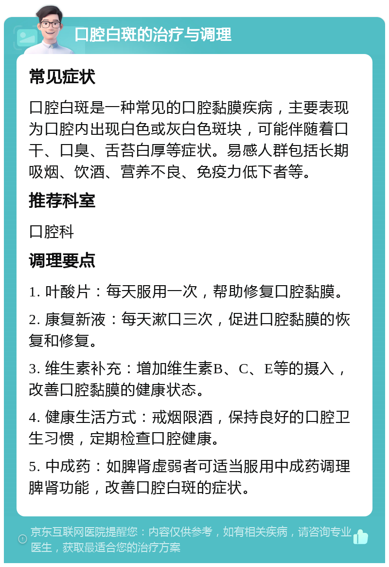 口腔白斑的治疗与调理 常见症状 口腔白斑是一种常见的口腔黏膜疾病，主要表现为口腔内出现白色或灰白色斑块，可能伴随着口干、口臭、舌苔白厚等症状。易感人群包括长期吸烟、饮酒、营养不良、免疫力低下者等。 推荐科室 口腔科 调理要点 1. 叶酸片：每天服用一次，帮助修复口腔黏膜。 2. 康复新液：每天漱口三次，促进口腔黏膜的恢复和修复。 3. 维生素补充：增加维生素B、C、E等的摄入，改善口腔黏膜的健康状态。 4. 健康生活方式：戒烟限酒，保持良好的口腔卫生习惯，定期检查口腔健康。 5. 中成药：如脾肾虚弱者可适当服用中成药调理脾肾功能，改善口腔白斑的症状。