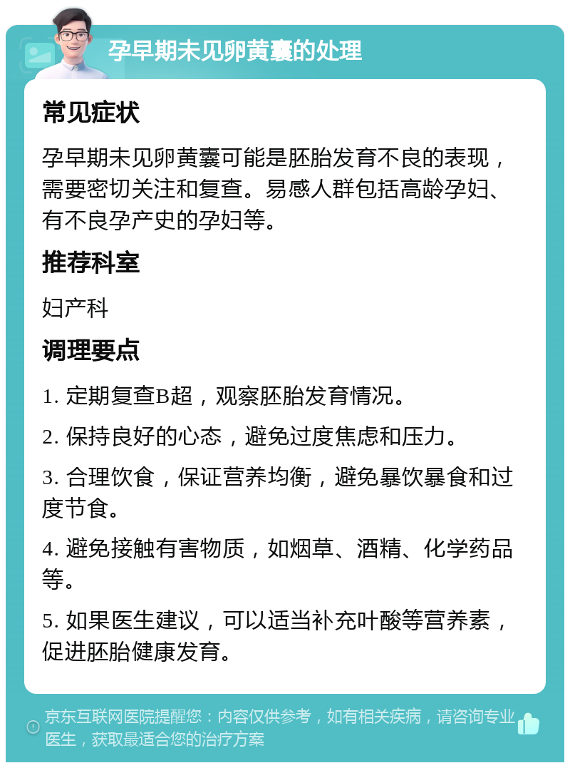 孕早期未见卵黄囊的处理 常见症状 孕早期未见卵黄囊可能是胚胎发育不良的表现，需要密切关注和复查。易感人群包括高龄孕妇、有不良孕产史的孕妇等。 推荐科室 妇产科 调理要点 1. 定期复查B超，观察胚胎发育情况。 2. 保持良好的心态，避免过度焦虑和压力。 3. 合理饮食，保证营养均衡，避免暴饮暴食和过度节食。 4. 避免接触有害物质，如烟草、酒精、化学药品等。 5. 如果医生建议，可以适当补充叶酸等营养素，促进胚胎健康发育。