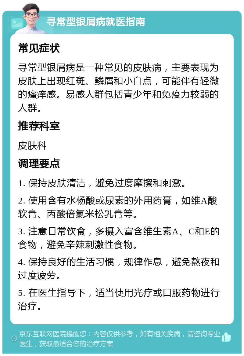 寻常型银屑病就医指南 常见症状 寻常型银屑病是一种常见的皮肤病，主要表现为皮肤上出现红斑、鳞屑和小白点，可能伴有轻微的瘙痒感。易感人群包括青少年和免疫力较弱的人群。 推荐科室 皮肤科 调理要点 1. 保持皮肤清洁，避免过度摩擦和刺激。 2. 使用含有水杨酸或尿素的外用药膏，如维A酸软膏、丙酸倍氯米松乳膏等。 3. 注意日常饮食，多摄入富含维生素A、C和E的食物，避免辛辣刺激性食物。 4. 保持良好的生活习惯，规律作息，避免熬夜和过度疲劳。 5. 在医生指导下，适当使用光疗或口服药物进行治疗。