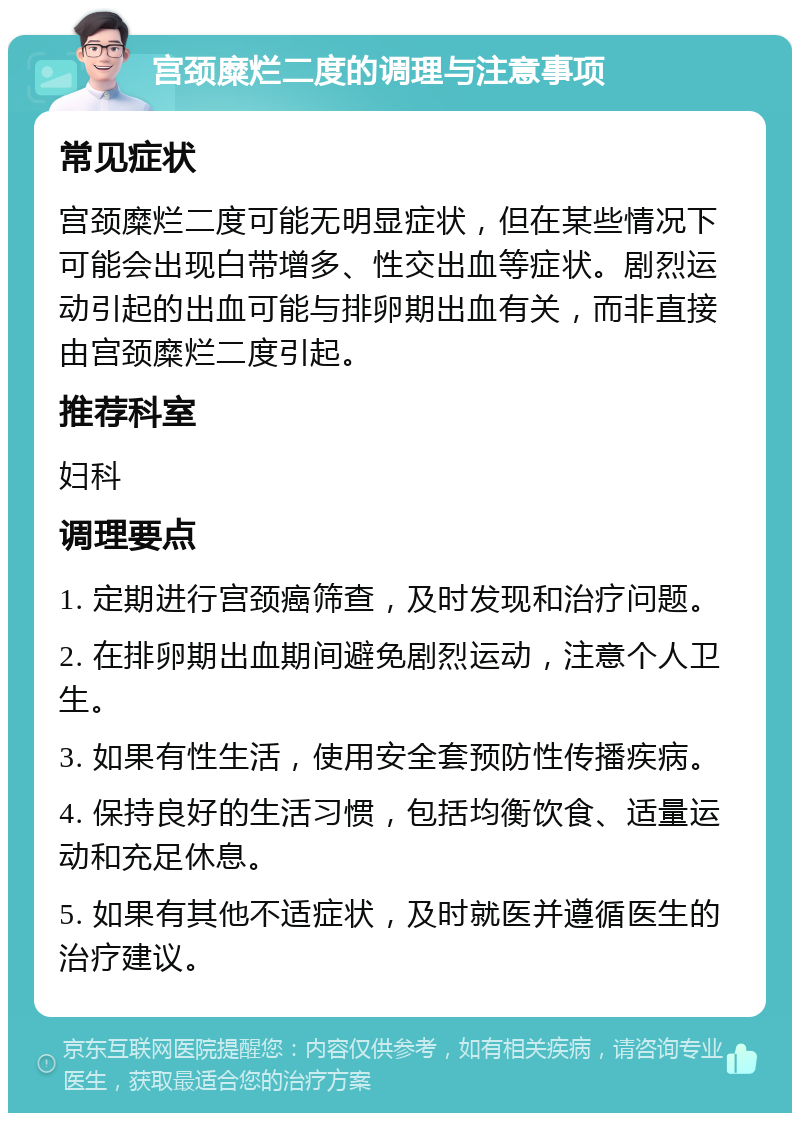 宫颈糜烂二度的调理与注意事项 常见症状 宫颈糜烂二度可能无明显症状，但在某些情况下可能会出现白带增多、性交出血等症状。剧烈运动引起的出血可能与排卵期出血有关，而非直接由宫颈糜烂二度引起。 推荐科室 妇科 调理要点 1. 定期进行宫颈癌筛查，及时发现和治疗问题。 2. 在排卵期出血期间避免剧烈运动，注意个人卫生。 3. 如果有性生活，使用安全套预防性传播疾病。 4. 保持良好的生活习惯，包括均衡饮食、适量运动和充足休息。 5. 如果有其他不适症状，及时就医并遵循医生的治疗建议。