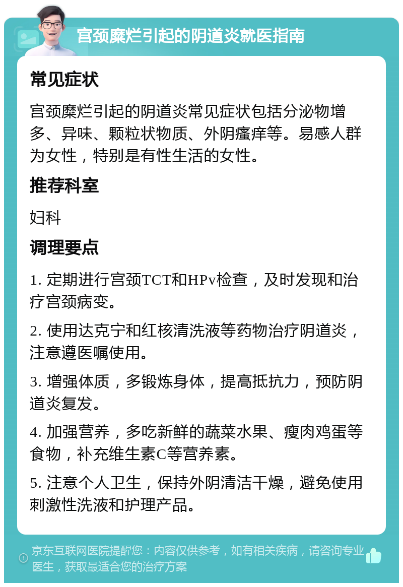 宫颈糜烂引起的阴道炎就医指南 常见症状 宫颈糜烂引起的阴道炎常见症状包括分泌物增多、异味、颗粒状物质、外阴瘙痒等。易感人群为女性，特别是有性生活的女性。 推荐科室 妇科 调理要点 1. 定期进行宫颈TCT和HPv检查，及时发现和治疗宫颈病变。 2. 使用达克宁和红核清洗液等药物治疗阴道炎，注意遵医嘱使用。 3. 增强体质，多锻炼身体，提高抵抗力，预防阴道炎复发。 4. 加强营养，多吃新鲜的蔬菜水果、瘦肉鸡蛋等食物，补充维生素C等营养素。 5. 注意个人卫生，保持外阴清洁干燥，避免使用刺激性洗液和护理产品。