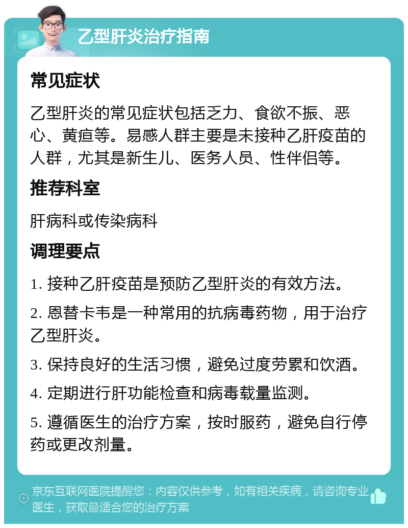 乙型肝炎治疗指南 常见症状 乙型肝炎的常见症状包括乏力、食欲不振、恶心、黄疸等。易感人群主要是未接种乙肝疫苗的人群，尤其是新生儿、医务人员、性伴侣等。 推荐科室 肝病科或传染病科 调理要点 1. 接种乙肝疫苗是预防乙型肝炎的有效方法。 2. 恩替卡韦是一种常用的抗病毒药物，用于治疗乙型肝炎。 3. 保持良好的生活习惯，避免过度劳累和饮酒。 4. 定期进行肝功能检查和病毒载量监测。 5. 遵循医生的治疗方案，按时服药，避免自行停药或更改剂量。