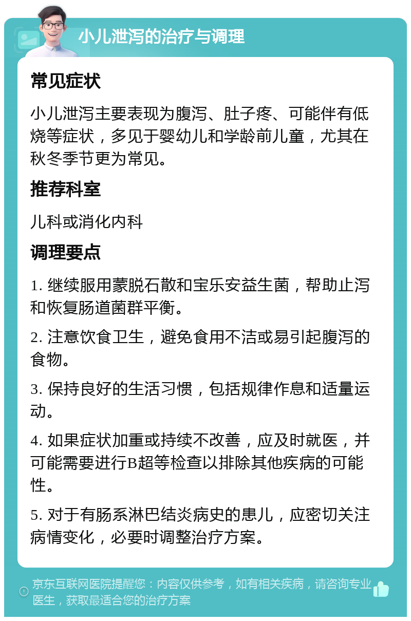 小儿泄泻的治疗与调理 常见症状 小儿泄泻主要表现为腹泻、肚子疼、可能伴有低烧等症状，多见于婴幼儿和学龄前儿童，尤其在秋冬季节更为常见。 推荐科室 儿科或消化内科 调理要点 1. 继续服用蒙脱石散和宝乐安益生菌，帮助止泻和恢复肠道菌群平衡。 2. 注意饮食卫生，避免食用不洁或易引起腹泻的食物。 3. 保持良好的生活习惯，包括规律作息和适量运动。 4. 如果症状加重或持续不改善，应及时就医，并可能需要进行B超等检查以排除其他疾病的可能性。 5. 对于有肠系淋巴结炎病史的患儿，应密切关注病情变化，必要时调整治疗方案。