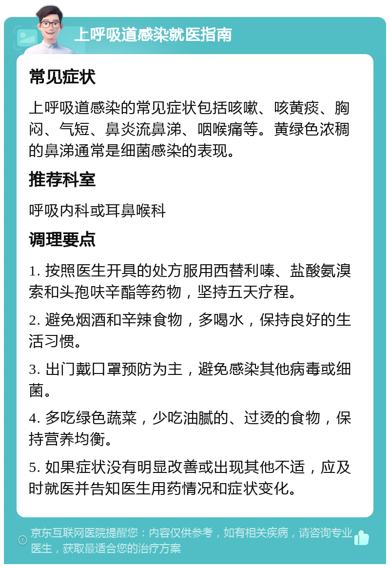 上呼吸道感染就医指南 常见症状 上呼吸道感染的常见症状包括咳嗽、咳黄痰、胸闷、气短、鼻炎流鼻涕、咽喉痛等。黄绿色浓稠的鼻涕通常是细菌感染的表现。 推荐科室 呼吸内科或耳鼻喉科 调理要点 1. 按照医生开具的处方服用西替利嗪、盐酸氨溴索和头孢呋辛酯等药物，坚持五天疗程。 2. 避免烟酒和辛辣食物，多喝水，保持良好的生活习惯。 3. 出门戴口罩预防为主，避免感染其他病毒或细菌。 4. 多吃绿色蔬菜，少吃油腻的、过烫的食物，保持营养均衡。 5. 如果症状没有明显改善或出现其他不适，应及时就医并告知医生用药情况和症状变化。